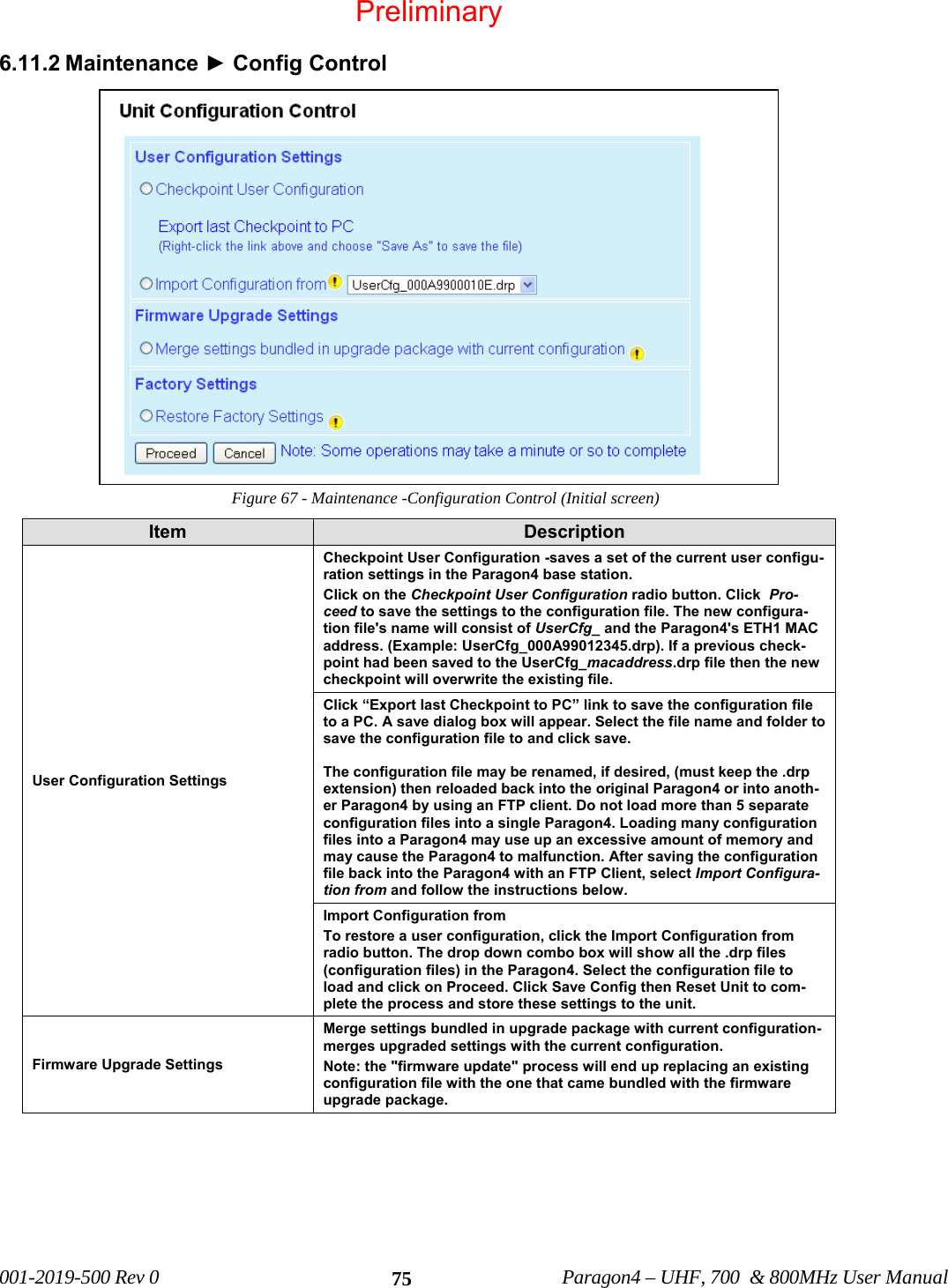 001-2019-500 Rev 0 Paragon4 – UHF, 700 & 800MHz User Manual 756.11.2 Maintenance ► Config Control Figure 67 - Maintenance -Configuration Control (Initial screen) Item Description User Configuration Settings Checkpoint User Configuration -saves a set of the current user configu-ration settings in the Paragon4 base station. Click on the Checkpoint User Configuration radio button. Click Pro-ceed to save the settings to the configuration file. The new configura-tion file's name will consist of UserCfg_ and the Paragon4's ETH1 MAC address. (Example: UserCfg_000A99012345.drp). If a previous check-point had been saved to the UserCfg_macaddress.drp file then the new checkpoint will overwrite the existing file. Click “Export last Checkpoint to PC” link to save the configuration file to a PC. A save dialog box will appear. Select the file name and folder to save the configuration file to and click save. The configuration file may be renamed, if desired, (must keep the .drp extension) then reloaded back into the original Paragon4 or into anoth-er Paragon4 by using an FTP client. Do not load more than 5 separate configuration files into a single Paragon4. Loading many configuration files into a Paragon4 may use up an excessive amount of memory and may cause the Paragon4 to malfunction. After saving the configuration file back into the Paragon4 with an FTP Client, select Import Configura-tion from and follow the instructions below. Import Configuration from To restore a user configuration, click the Import Configuration from radio button. The drop down combo box will show all the .drp files (configuration files) in the Paragon4. Select the configuration file to load and click on Proceed. Click Save Config then Reset Unit to com-plete the process and store these settings to the unit. Firmware Upgrade Settings Merge settings bundled in upgrade package with current configuration-merges upgraded settings with the current configuration. Note: the "firmware update" process will end up replacing an existing configuration file with the one that came bundled with the firmware upgrade package. Preliminary