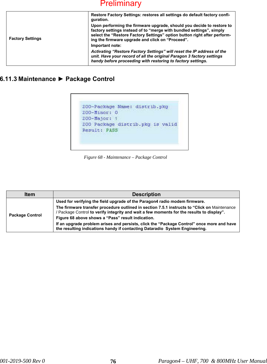 001-2019-500 Rev 0 Paragon4 – UHF, 700 & 800MHz User Manual 76Factory Settings Restore Factory Settings: restores all settings do default factory confi-guration. Upon performing the firmware upgrade, should you decide to restore to factory settings instead of to “merge with bundled settings”, simply select the “Restore Factory Settings” option button right after perform-ing the firmware upgrade and click on “Proceed”. Important note: Activating “Restore Factory Settings” will reset the IP address of the unit. Have your record of all the original Paragon 3 factory settings handy before proceeding with restoring to factory settings. 6.11.3 Maintenance ► Package Control Figure 68 - Maintenance – Package Control Item Description Package Control Used for verifying the field upgrade of the Paragon4 radio modem firmware. The firmware transfer procedure outlined in section 7.5.1 instructs to “Click on Maintenance / Package Control to verify integrity and wait a few moments for the results to display”. Figure 68 above shows a “Pass” result indication. If an upgrade problem arises and persists, click the “Package Control” once more and have the resulting indications handy if contacting Dataradio System Engineering. Preliminary
