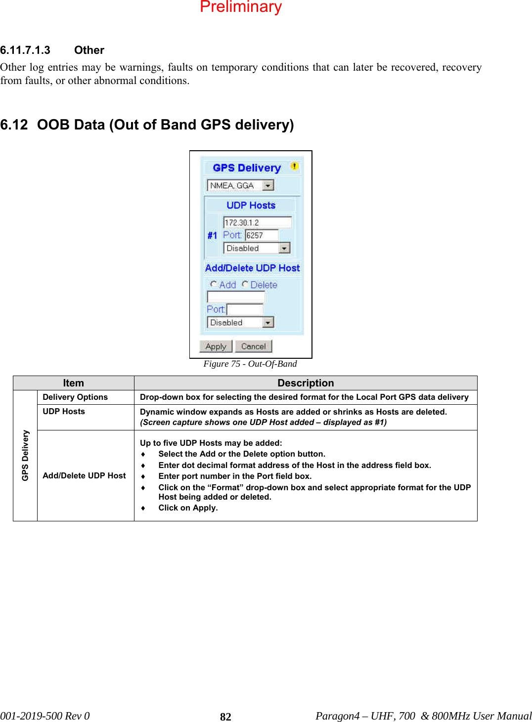 001-2019-500 Rev 0 Paragon4 – UHF, 700 & 800MHz User Manual 82 6.11.7.1.3 Other Other log entries may be warnings, faults on temporary conditions that can later be recovered, recovery from faults, or other abnormal conditions. 6.12 OOB Data (Out of Band GPS delivery) Figure 75 - Out-Of-Band Item Description GPS Delivery Delivery Options Drop-down box for selecting the desired format for the Local Port GPS data delivery UDP Hosts Dynamic window expands as Hosts are added or shrinks as Hosts are deleted. (Screen capture shows one UDP Host added – displayed as #1) Add/Delete UDP Host Up to five UDP Hosts may be added: ♦ Select the Add or the Delete option button. ♦ Enter dot decimal format address of the Host in the address field box. ♦ Enter port number in the Port field box. ♦ Click on the “Format” drop-down box and select appropriate format for the UDP Host being added or deleted. ♦ Click on Apply. Preliminary