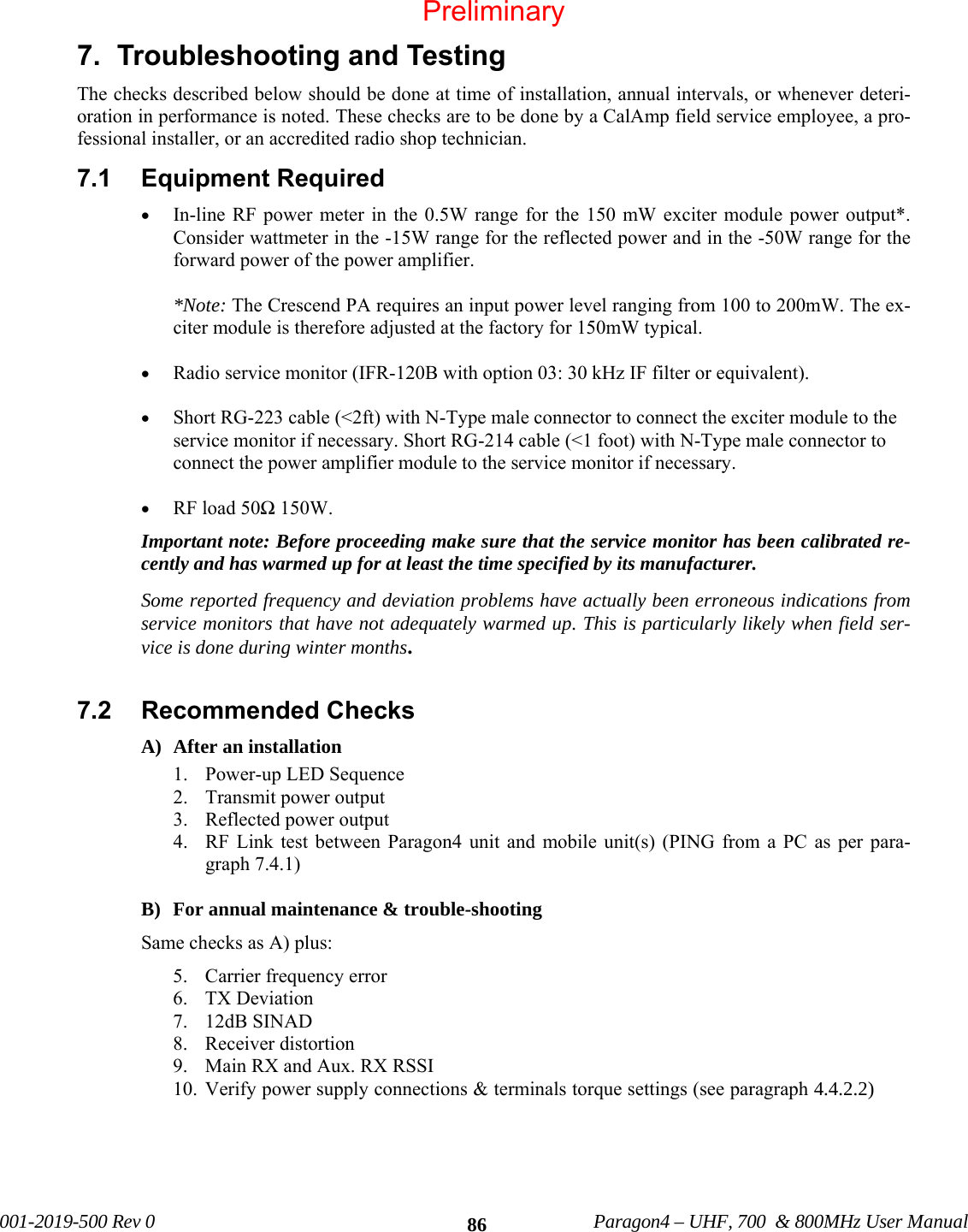 001-2019-500 Rev 0 Paragon4 – UHF, 700 & 800MHz User Manual 867. Troubleshooting and Testing The checks described below should be done at time of installation, annual intervals, or whenever deteri-oration in performance is noted. These checks are to be done by a CalAmp field service employee, a pro-fessional installer, or an accredited radio shop technician. 7.1 Equipment Required • In-line RF power meter in the 0.5W range for the 150 mW exciter module power output*. Consider wattmeter in the -15W range for the reflected power and in the -50W range for the forward power of the power amplifier. *Note: The Crescend PA requires an input power level ranging from 100 to 200mW. The ex-citer module is therefore adjusted at the factory for 150mW typical. • Radio service monitor (IFR-120B with option 03: 30 kHz IF filter or equivalent). • Short RG-223 cable (<2ft) with N-Type male connector to connect the exciter module to the service monitor if necessary. Short RG-214 cable (<1 foot) with N-Type male connector to connect the power amplifier module to the service monitor if necessary. • RF load 50Ω 150W. Important note: Before proceeding make sure that the service monitor has been calibrated re-cently and has warmed up for at least the time specified by its manufacturer. Some reported frequency and deviation problems have actually been erroneous indications from service monitors that have not adequately warmed up. This is particularly likely when field ser-vice is done during winter months. 7.2 Recommended Checks A) After an installation 1. Power-up LED Sequence 2. Transmit power output 3. Reflected power output 4. RF Link test between Paragon4 unit and mobile unit(s) (PING from a PC as per para-graph 7.4.1) B) For annual maintenance & trouble-shooting Same checks as A) plus: 5. Carrier frequency error 6. TX Deviation 7. 12dB SINAD 8. Receiver distortion 9. Main RX and Aux. RX RSSI 10. Verify power supply connections & terminals torque settings (see paragraph 4.4.2.2) Preliminary