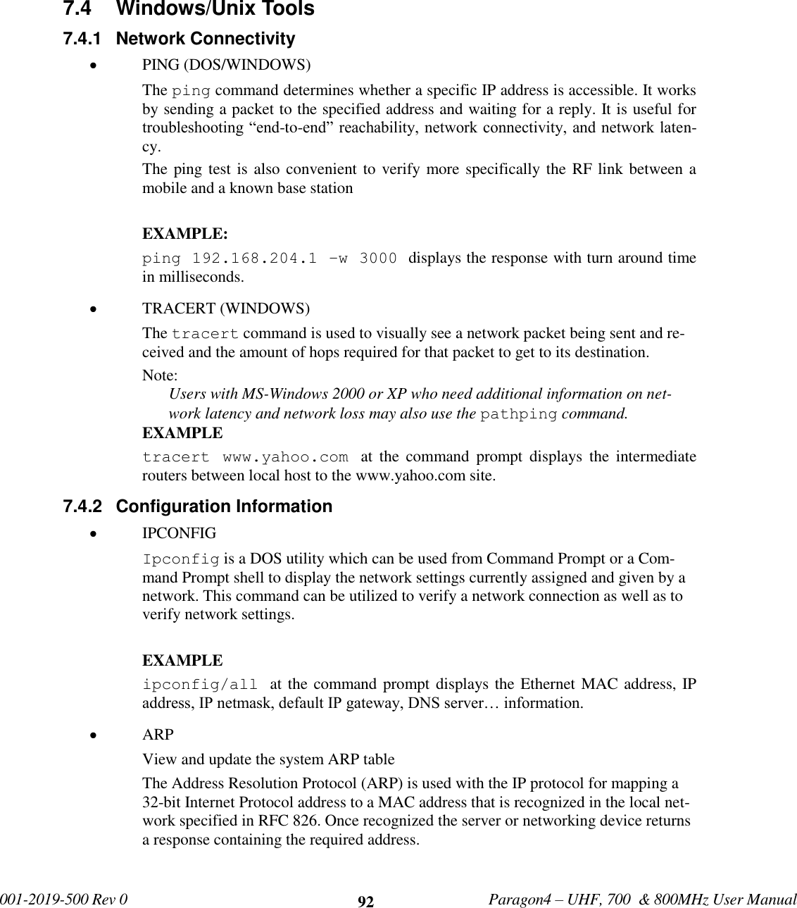            001-2019-500 Rev 0   Paragon4 – UHF, 700  &amp; 800MHz User Manual     92 7.4  Windows/Unix Tools 7.4.1  Network Connectivity  PING (DOS/WINDOWS) The ping command determines whether a specific IP address is accessible. It works by sending a packet to the specified address and waiting for a reply. It is useful for troubleshooting “end-to-end” reachability, network connectivity, and network laten-cy.  The ping test is also convenient to verify more specifically the RF link between a mobile and a known base station  EXAMPLE: ping 192.168.204.1 –w 3000 displays the response with turn around time in milliseconds.  TRACERT (WINDOWS) The tracert command is used to visually see a network packet being sent and re-ceived and the amount of hops required for that packet to get to its destination.  Note: Users with MS-Windows 2000 or XP who need additional information on net-work latency and network loss may also use the pathping command. EXAMPLE tracert  www.yahoo.com  at  the  command  prompt  displays  the  intermediate routers between local host to the www.yahoo.com site. 7.4.2  Configuration Information  IPCONFIG Ipconfig is a DOS utility which can be used from Command Prompt or a Com-mand Prompt shell to display the network settings currently assigned and given by a network. This command can be utilized to verify a network connection as well as to verify network settings.  EXAMPLE ipconfig/all  at the command prompt displays the Ethernet MAC address, IP address, IP netmask, default IP gateway, DNS server… information.  ARP  View and update the system ARP table The Address Resolution Protocol (ARP) is used with the IP protocol for mapping a 32-bit Internet Protocol address to a MAC address that is recognized in the local net-work specified in RFC 826. Once recognized the server or networking device returns a response containing the required address.  