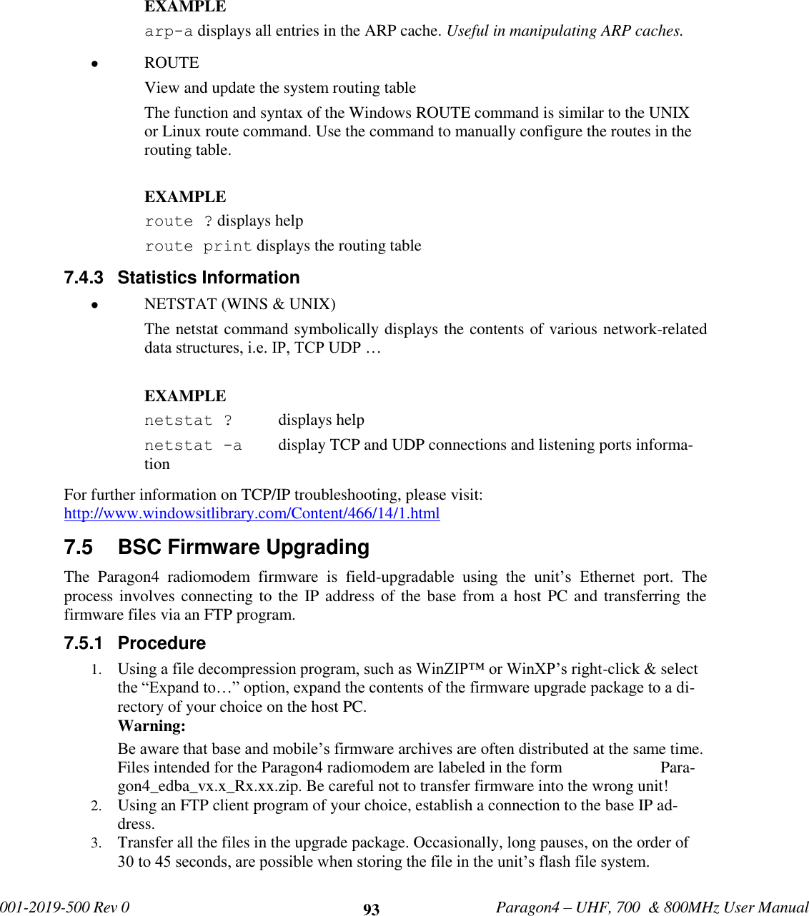             001-2019-500 Rev 0   Paragon4 – UHF, 700  &amp; 800MHz User Manual     93  EXAMPLE arp-a displays all entries in the ARP cache. Useful in manipulating ARP caches.  ROUTE  View and update the system routing table The function and syntax of the Windows ROUTE command is similar to the UNIX or Linux route command. Use the command to manually configure the routes in the routing table.  EXAMPLE  route ? displays help route print displays the routing table  7.4.3  Statistics Information  NETSTAT (WINS &amp; UNIX)  The netstat command symbolically displays the contents of various network-related data structures, i.e. IP, TCP UDP …  EXAMPLE  netstat ?   displays help netstat -a   display TCP and UDP connections and listening ports informa-tion  For further information on TCP/IP troubleshooting, please visit: http://www.windowsitlibrary.com/Content/466/14/1.html 7.5  BSC Firmware Upgrading The  Paragon4  radiomodem  firmware  is  field-upgradable  using  the  unit’s  Ethernet  port.  The process involves connecting to the IP address  of the base from a host PC and transferring the firmware files via an FTP program.  7.5.1  Procedure 1. Using a file decompression program, such as WinZIP™ or WinXP’s right-click &amp; select the “Expand to…” option, expand the contents of the firmware upgrade package to a di-rectory of your choice on the host PC. Warning: Be aware that base and mobile’s firmware archives are often distributed at the same time. Files intended for the Paragon4 radiomodem are labeled in the form                        Para-gon4_edba_vx.x_Rx.xx.zip. Be careful not to transfer firmware into the wrong unit!  2. Using an FTP client program of your choice, establish a connection to the base IP ad-dress. 3. Transfer all the files in the upgrade package. Occasionally, long pauses, on the order of 30 to 45 seconds, are possible when storing the file in the unit’s flash file system. 