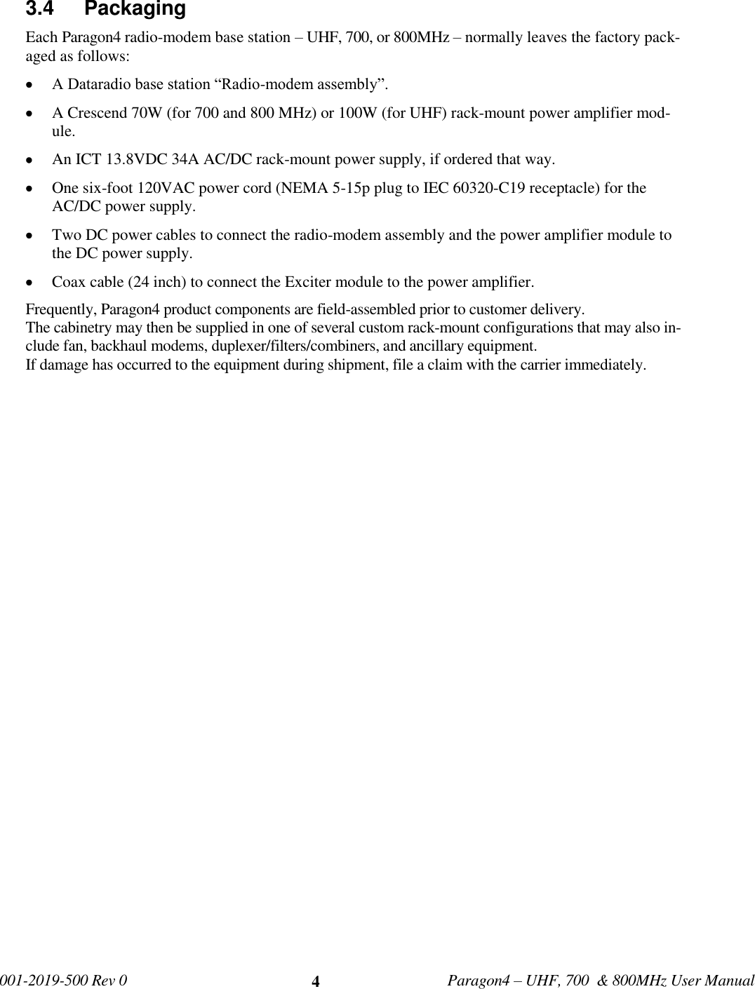   001-2019-500 Rev 0         Paragon4 – UHF, 700  &amp; 800MHz User Manual     4 3.4   Packaging Each Paragon4 radio-modem base station – UHF, 700, or 800MHz – normally leaves the factory pack-aged as follows:  A Dataradio base station “Radio-modem assembly”.  A Crescend 70W (for 700 and 800 MHz) or 100W (for UHF) rack-mount power amplifier mod-ule.  An ICT 13.8VDC 34A AC/DC rack-mount power supply, if ordered that way.  One six-foot 120VAC power cord (NEMA 5-15p plug to IEC 60320-C19 receptacle) for the AC/DC power supply.  Two DC power cables to connect the radio-modem assembly and the power amplifier module to the DC power supply.   Coax cable (24 inch) to connect the Exciter module to the power amplifier. Frequently, Paragon4 product components are field-assembled prior to customer delivery.  The cabinetry may then be supplied in one of several custom rack-mount configurations that may also in-clude fan, backhaul modems, duplexer/filters/combiners, and ancillary equipment.  If damage has occurred to the equipment during shipment, file a claim with the carrier immediately. 