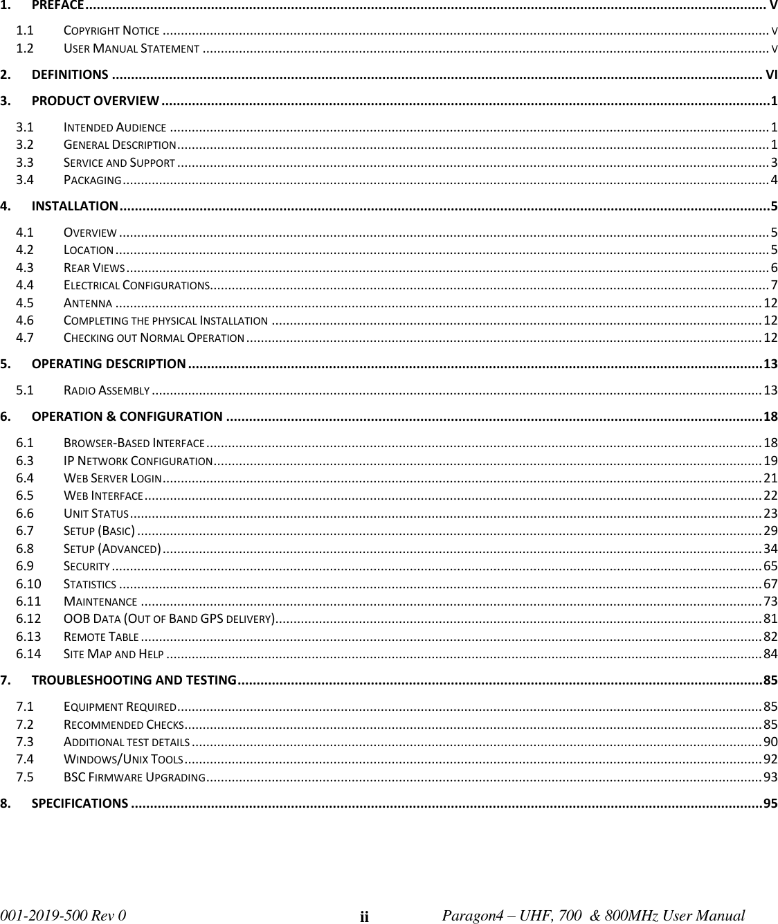   001-2019-500 Rev 0         Paragon4 – UHF, 700  &amp; 800MHz User Manual     ii   1. PREFACE ................................................................................................................................................................................... V 1.1 COPYRIGHT NOTICE ....................................................................................................................................................................... V 1.2 USER MANUAL STATEMENT ............................................................................................................................................................ V 2. DEFINITIONS ........................................................................................................................................................................... VI 3. PRODUCT OVERVIEW ................................................................................................................................................................ 1 3.1 INTENDED AUDIENCE ..................................................................................................................................................................... 1 3.2 GENERAL DESCRIPTION ................................................................................................................................................................... 1 3.3 SERVICE AND SUPPORT ................................................................................................................................................................... 3 3.4 PACKAGING .................................................................................................................................................................................. 4 4. INSTALLATION ........................................................................................................................................................................... 5 4.1 OVERVIEW ................................................................................................................................................................................... 5 4.2 LOCATION .................................................................................................................................................................................... 5 4.3 REAR VIEWS ................................................................................................................................................................................. 6 4.4 ELECTRICAL CONFIGURATIONS.......................................................................................................................................................... 7 4.5 ANTENNA .................................................................................................................................................................................. 12 4.6 COMPLETING THE PHYSICAL INSTALLATION ....................................................................................................................................... 12 4.7 CHECKING OUT NORMAL OPERATION .............................................................................................................................................. 12 5. OPERATING DESCRIPTION ....................................................................................................................................................... 13 5.1 RADIO ASSEMBLY ........................................................................................................................................................................ 13 6. OPERATION &amp; CONFIGURATION ............................................................................................................................................. 18 6.1 BROWSER-BASED INTERFACE ......................................................................................................................................................... 18 6.3 IP NETWORK CONFIGURATION ....................................................................................................................................................... 19 6.4 WEB SERVER LOGIN ..................................................................................................................................................................... 21 6.5 WEB INTERFACE .......................................................................................................................................................................... 22 6.6 UNIT STATUS .............................................................................................................................................................................. 23 6.7 SETUP (BASIC) ............................................................................................................................................................................ 29 6.8 SETUP (ADVANCED) ..................................................................................................................................................................... 34 6.9 SECURITY ................................................................................................................................................................................... 65 6.10 STATISTICS ................................................................................................................................................................................. 67 6.11 MAINTENANCE ........................................................................................................................................................................... 73 6.12 OOB DATA (OUT OF BAND GPS DELIVERY) ...................................................................................................................................... 81 6.13 REMOTE TABLE ........................................................................................................................................................................... 82 6.14 SITE MAP AND HELP .................................................................................................................................................................... 84 7. TROUBLESHOOTING AND TESTING .......................................................................................................................................... 85 7.1 EQUIPMENT REQUIRED ................................................................................................................................................................. 85 7.2 RECOMMENDED CHECKS ............................................................................................................................................................... 85 7.3 ADDITIONAL TEST DETAILS ............................................................................................................................................................. 90 7.4 WINDOWS/UNIX TOOLS ............................................................................................................................................................... 92 7.5 BSC FIRMWARE UPGRADING ......................................................................................................................................................... 93 8. SPECIFICATIONS ...................................................................................................................................................................... 95     