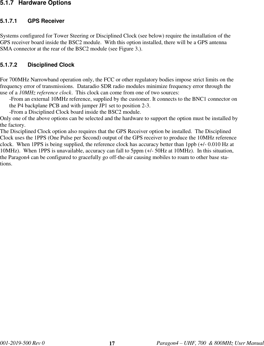   001-2019-500 Rev 0         Paragon4 – UHF, 700  &amp; 800MHz User Manual     17 5.1.7  Hardware Options    5.1.7.1  GPS Receiver  Systems configured for Tower Steering or Disciplined Clock (see below) require the installation of the GPS receiver board inside the BSC2 module.  With this option installed, there will be a GPS antenna SMA connector at the rear of the BSC2 module (see Figure 3.).  5.1.7.2  Disciplined Clock  For 700MHz Narrowband operation only, the FCC or other regulatory bodies impose strict limits on the frequency error of transmissions.  Dataradio SDR radio modules minimize frequency error through the use of a 10MHz reference clock.  This clock can come from one of two sources: -From an external 10MHz reference, supplied by the customer. It connects to the BNC1 connector on the P4 backplane PCB and with jumper JP1 set to position 2-3.  -From a Disciplined Clock board inside the BSC2 module. Only one of the above options can be selected and the hardware to support the option must be installed by the factory. The Disciplined Clock option also requires that the GPS Receiver option be installed.  The Disciplined Clock uses the 1PPS (One Pulse per Second) output of the GPS receiver to produce the 10MHz reference clock.  When 1PPS is being supplied, the reference clock has accuracy better than 1ppb (+/- 0.010 Hz at 10MHz).  When 1PPS is unavailable, accuracy can fall to 5ppm (+/- 50Hz at 10MHz).  In this situation, the Paragon4 can be configured to gracefully go off-the-air causing mobiles to roam to other base sta-tions.     