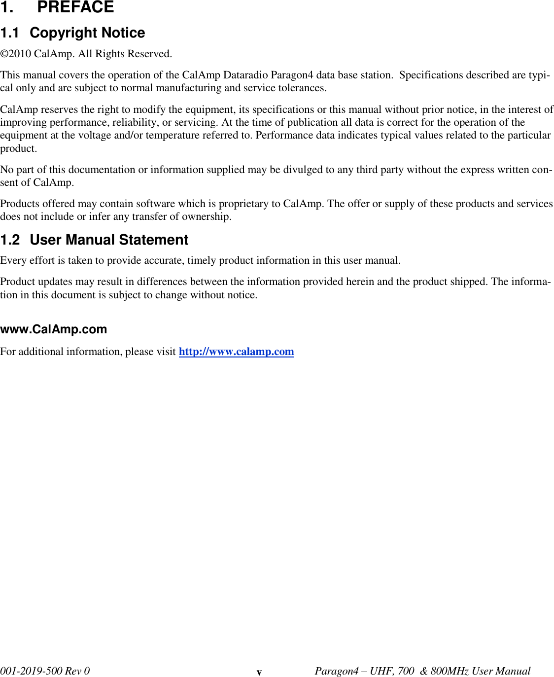   001-2019-500 Rev 0         Paragon4 – UHF, 700  &amp; 800MHz User Manual     v 1.  PREFACE 1.1  Copyright Notice ©2010 CalAmp. All Rights Reserved.  This manual covers the operation of the CalAmp Dataradio Paragon4 data base station.  Specifications described are typi-cal only and are subject to normal manufacturing and service tolerances.  CalAmp reserves the right to modify the equipment, its specifications or this manual without prior notice, in the interest of improving performance, reliability, or servicing. At the time of publication all data is correct for the operation of the equipment at the voltage and/or temperature referred to. Performance data indicates typical values related to the particular product. No part of this documentation or information supplied may be divulged to any third party without the express written con-sent of CalAmp. Products offered may contain software which is proprietary to CalAmp. The offer or supply of these products and services does not include or infer any transfer of ownership. 1.2  User Manual Statement  Every effort is taken to provide accurate, timely product information in this user manual.  Product updates may result in differences between the information provided herein and the product shipped. The informa-tion in this document is subject to change without notice.  www.CalAmp.com For additional information, please visit http://www.calamp.com        