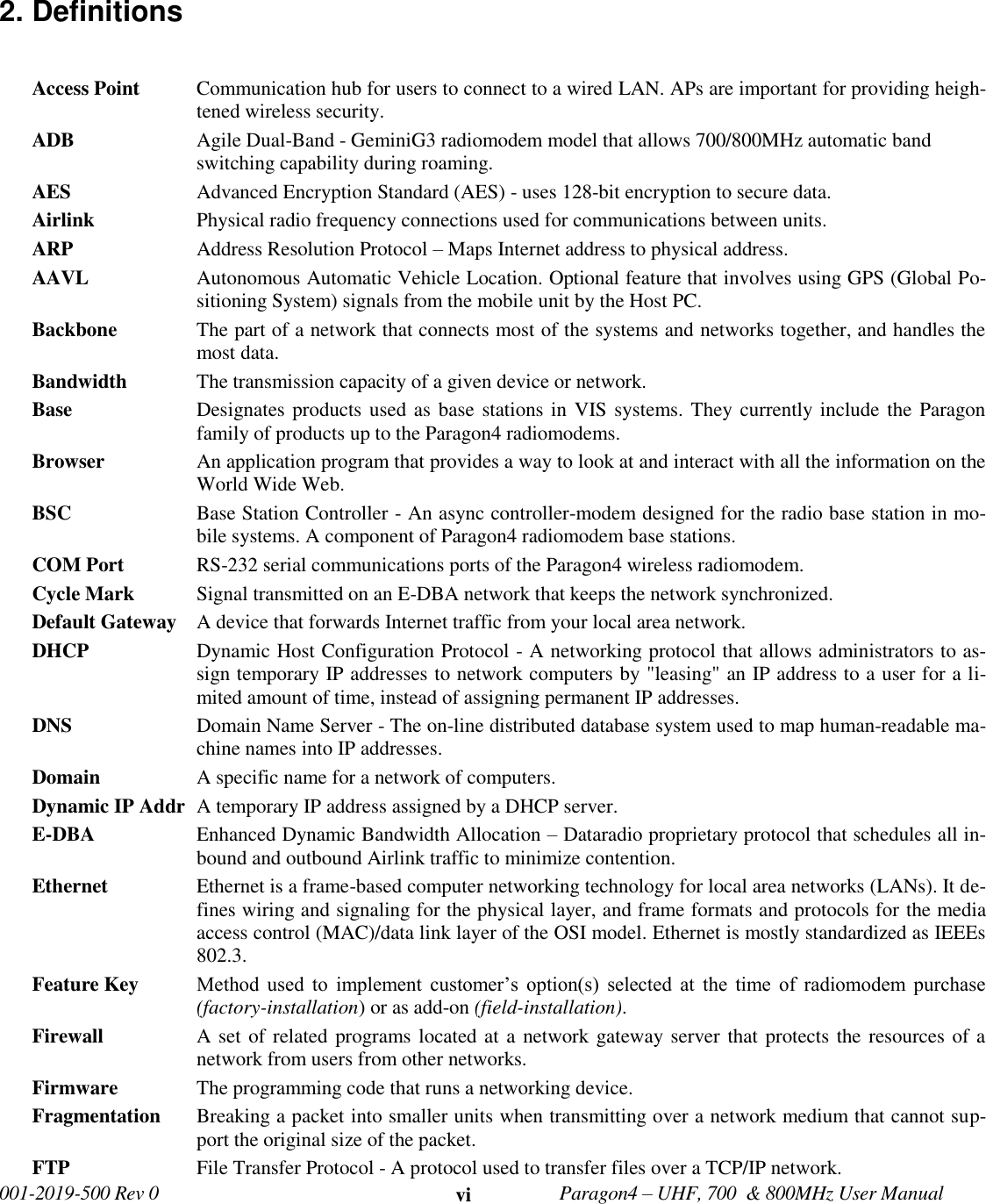   001-2019-500 Rev 0         Paragon4 – UHF, 700  &amp; 800MHz User Manual     vi 2. Definitions  Access Point  Communication hub for users to connect to a wired LAN. APs are important for providing heigh-tened wireless security.  ADB Agile Dual-Band - GeminiG3 radiomodem model that allows 700/800MHz automatic band switching capability during roaming. AES Advanced Encryption Standard (AES) - uses 128-bit encryption to secure data. Airlink    Physical radio frequency connections used for communications between units. ARP    Address Resolution Protocol – Maps Internet address to physical address. AAVL  Autonomous Automatic Vehicle Location. Optional feature that involves using GPS (Global Po-sitioning System) signals from the mobile unit by the Host PC.  Backbone   The part of a network that connects most of the systems and networks together, and handles the most data. Bandwidth   The transmission capacity of a given device or network. Base  Designates products used as base  stations in VIS systems. They currently include the Paragon family of products up to the Paragon4 radiomodems.  Browser   An application program that provides a way to look at and interact with all the information on the World Wide Web. BSC  Base Station Controller - An async controller-modem designed for the radio base station in mo-bile systems. A component of Paragon4 radiomodem base stations.  COM Port RS-232 serial communications ports of the Paragon4 wireless radiomodem.  Cycle Mark   Signal transmitted on an E-DBA network that keeps the network synchronized.  Default Gateway   A device that forwards Internet traffic from your local area network. DHCP   Dynamic Host Configuration Protocol - A networking protocol that allows administrators to as-sign temporary IP addresses to network computers by &quot;leasing&quot; an IP address to a user for a li-mited amount of time, instead of assigning permanent IP addresses. DNS   Domain Name Server - The on-line distributed database system used to map human-readable ma-chine names into IP addresses. Domain   A specific name for a network of computers. Dynamic IP Addr  A temporary IP address assigned by a DHCP server. E-DBA  Enhanced Dynamic Bandwidth Allocation – Dataradio proprietary protocol that schedules all in-bound and outbound Airlink traffic to minimize contention. Ethernet   Ethernet is a frame-based computer networking technology for local area networks (LANs). It de-fines wiring and signaling for the physical layer, and frame formats and protocols for the media access control (MAC)/data link layer of the OSI model. Ethernet is mostly standardized as IEEEs 802.3. Feature Key  Method  used  to  implement  customer’s  option(s)  selected  at  the  time  of  radiomodem  purchase (factory-installation) or as add-on (field-installation). Firewall   A set of related programs located at a network gateway server that protects the resources of a network from users from other networks. Firmware   The programming code that runs a networking device. Fragmentation  Breaking a packet into smaller units when transmitting over a network medium that cannot sup-port the original size of the packet. FTP   File Transfer Protocol - A protocol used to transfer files over a TCP/IP network. 
