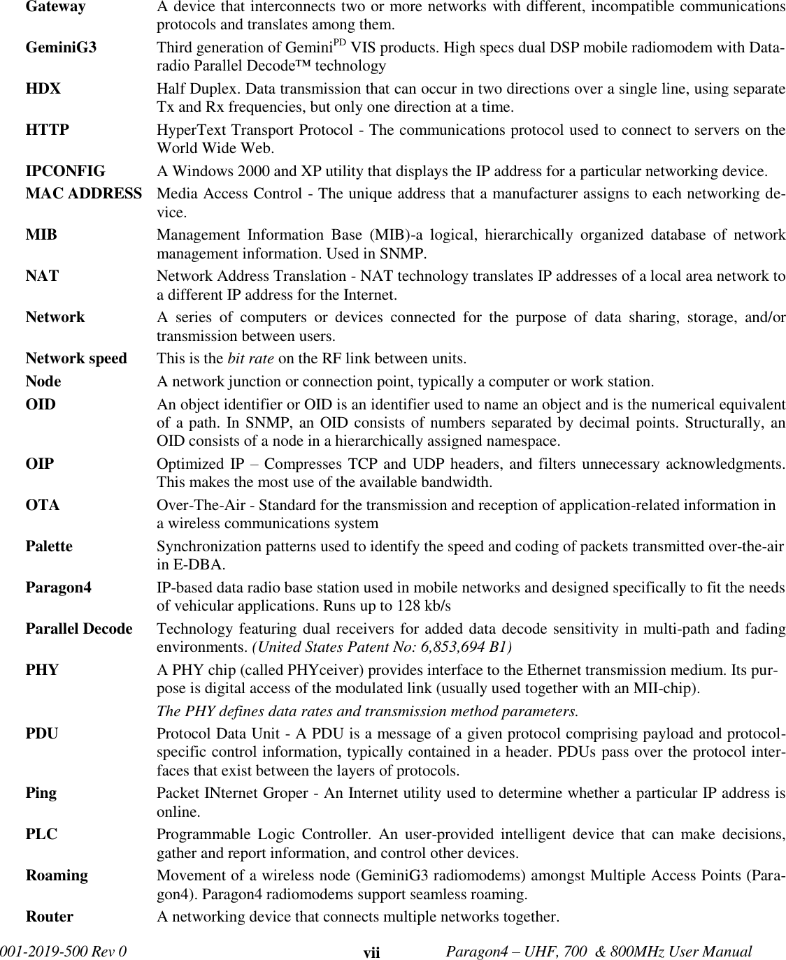   001-2019-500 Rev 0         Paragon4 – UHF, 700  &amp; 800MHz User Manual     vii Gateway   A device that interconnects two or more networks with different, incompatible communications protocols and translates among them. GeminiG3  Third generation of GeminiPD VIS products. High specs dual DSP mobile radiomodem with Data-radio Parallel Decode™ technology  HDX  Half Duplex. Data transmission that can occur in two directions over a single line, using separate Tx and Rx frequencies, but only one direction at a time. HTTP   HyperText Transport Protocol - The communications protocol used to connect to servers on the World Wide Web. IPCONFIG   A Windows 2000 and XP utility that displays the IP address for a particular networking device. MAC ADDRESS  Media Access Control - The unique address that a manufacturer assigns to each networking de-vice. MIB   Management  Information  Base  (MIB)-a  logical,  hierarchically  organized  database  of  network management information. Used in SNMP. NAT   Network Address Translation - NAT technology translates IP addresses of a local area network to a different IP address for the Internet. Network   A  series  of  computers  or  devices  connected  for  the  purpose  of  data  sharing,  storage,  and/or transmission between users. Network speed  This is the bit rate on the RF link between units.  Node   A network junction or connection point, typically a computer or work station. OID  An object identifier or OID is an identifier used to name an object and is the numerical equivalent of a path. In SNMP, an OID consists of numbers separated by decimal points. Structurally, an OID consists of a node in a hierarchically assigned namespace. OIP  Optimized IP – Compresses TCP and UDP headers, and filters unnecessary acknowledgments. This makes the most use of the available bandwidth. OTA  Over-The-Air - Standard for the transmission and reception of application-related information in a wireless communications system Palette   Synchronization patterns used to identify the speed and coding of packets transmitted over-the-air in E-DBA. Paragon4 IP-based data radio base station used in mobile networks and designed specifically to fit the needs of vehicular applications. Runs up to 128 kb/s Parallel Decode  Technology featuring dual receivers for added data decode sensitivity in multi-path and fading environments. (United States Patent No: 6,853,694 B1) PHY  A PHY chip (called PHYceiver) provides interface to the Ethernet transmission medium. Its pur-pose is digital access of the modulated link (usually used together with an MII-chip).  The PHY defines data rates and transmission method parameters. PDU  Protocol Data Unit - A PDU is a message of a given protocol comprising payload and protocol-specific control information, typically contained in a header. PDUs pass over the protocol inter-faces that exist between the layers of protocols. Ping   Packet INternet Groper - An Internet utility used to determine whether a particular IP address is online. PLC  Programmable  Logic  Controller.  An  user-provided intelligent  device  that  can make  decisions, gather and report information, and control other devices. Roaming  Movement of a wireless node (GeminiG3 radiomodems) amongst Multiple Access Points (Para-gon4). Paragon4 radiomodems support seamless roaming. Router   A networking device that connects multiple networks together. 