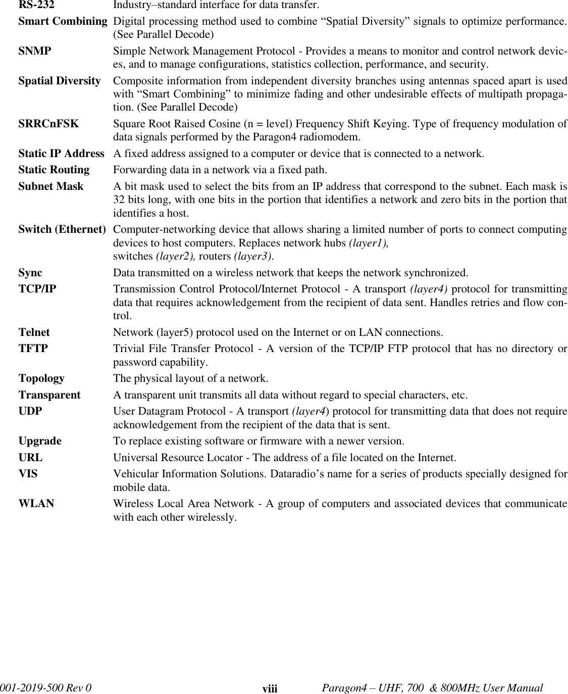   001-2019-500 Rev 0         Paragon4 – UHF, 700  &amp; 800MHz User Manual     viii RS-232  Industry–standard interface for data transfer.  Smart Combining  Digital processing method used to combine “Spatial Diversity” signals to optimize performance. (See Parallel Decode) SNMP   Simple Network Management Protocol - Provides a means to monitor and control network devic-es, and to manage configurations, statistics collection, performance, and security. Spatial Diversity  Composite information from independent diversity branches using antennas spaced apart is used with “Smart Combining” to minimize fading and other undesirable effects of multipath propaga-tion. (See Parallel Decode) SRRCnFSK  Square Root Raised Cosine (n = level) Frequency Shift Keying. Type of frequency modulation of data signals performed by the Paragon4 radiomodem. Static IP Address   A fixed address assigned to a computer or device that is connected to a network. Static Routing   Forwarding data in a network via a fixed path. Subnet Mask   A bit mask used to select the bits from an IP address that correspond to the subnet. Each mask is 32 bits long, with one bits in the portion that identifies a network and zero bits in the portion that identifies a host. Switch (Ethernet)  Computer-networking device that allows sharing a limited number of ports to connect computing devices to host computers. Replaces network hubs (layer1),  switches (layer2), routers (layer3).  Sync   Data transmitted on a wireless network that keeps the network synchronized.  TCP/IP   Transmission Control Protocol/Internet Protocol - A transport (layer4) protocol for transmitting data that requires acknowledgement from the recipient of data sent. Handles retries and flow con-trol. Telnet   Network (layer5) protocol used on the Internet or on LAN connections. TFTP   Trivial File Transfer Protocol - A version of the TCP/IP FTP protocol that has no directory or password capability. Topology   The physical layout of a network. Transparent  A transparent unit transmits all data without regard to special characters, etc. UDP   User Datagram Protocol - A transport (layer4) protocol for transmitting data that does not require acknowledgement from the recipient of the data that is sent. Upgrade   To replace existing software or firmware with a newer version. URL   Universal Resource Locator - The address of a file located on the Internet. VIS  Vehicular Information Solutions. Dataradio’s name for a series of products specially designed for mobile data. WLAN   Wireless Local Area Network - A group of computers and associated devices that communicate with each other wirelessly.  