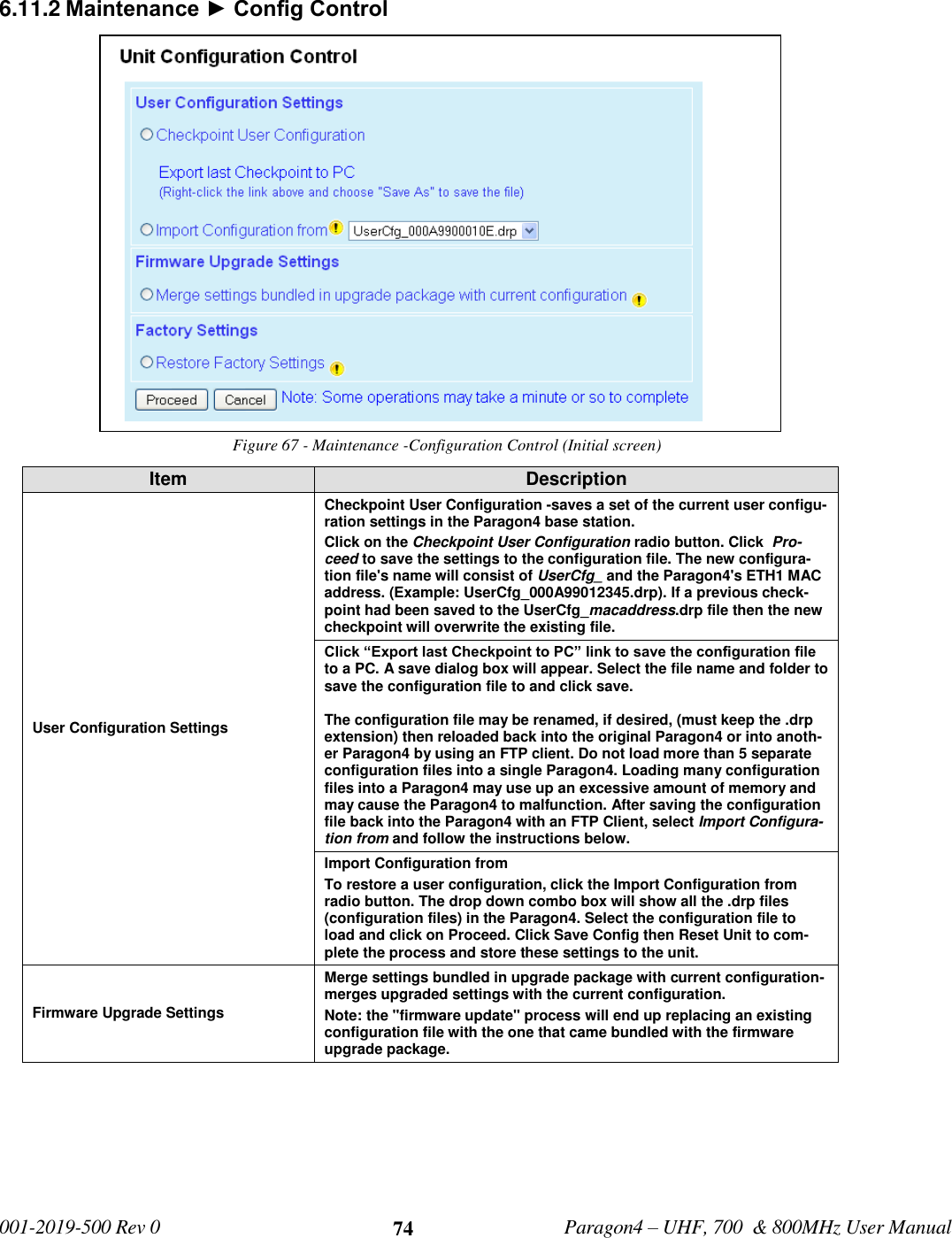   001-2019-500 Rev 0         Paragon4 – UHF, 700  &amp; 800MHz User Manual     74 6.11.2 Maintenance ► Config Control Figure 67 - Maintenance -Configuration Control (Initial screen) Item Description User Configuration Settings  Checkpoint User Configuration -saves a set of the current user configu-ration settings in the Paragon4 base station. Click on the Checkpoint User Configuration radio button. Click  Pro-ceed to save the settings to the configuration file. The new configura-tion file&apos;s name will consist of UserCfg_ and the Paragon4&apos;s ETH1 MAC address. (Example: UserCfg_000A99012345.drp). If a previous check-point had been saved to the UserCfg_macaddress.drp file then the new checkpoint will overwrite the existing file. Click “Export last Checkpoint to PC” link to save the configuration file to a PC. A save dialog box will appear. Select the file name and folder to save the configuration file to and click save.   The configuration file may be renamed, if desired, (must keep the .drp extension) then reloaded back into the original Paragon4 or into anoth-er Paragon4 by using an FTP client. Do not load more than 5 separate configuration files into a single Paragon4. Loading many configuration files into a Paragon4 may use up an excessive amount of memory and may cause the Paragon4 to malfunction. After saving the configuration file back into the Paragon4 with an FTP Client, select Import Configura-tion from and follow the instructions below. Import Configuration from  To restore a user configuration, click the Import Configuration from radio button. The drop down combo box will show all the .drp files (configuration files) in the Paragon4. Select the configuration file to load and click on Proceed. Click Save Config then Reset Unit to com-plete the process and store these settings to the unit.  Firmware Upgrade Settings Merge settings bundled in upgrade package with current configuration-merges upgraded settings with the current configuration. Note: the &quot;firmware update&quot; process will end up replacing an existing configuration file with the one that came bundled with the firmware upgrade package.  
