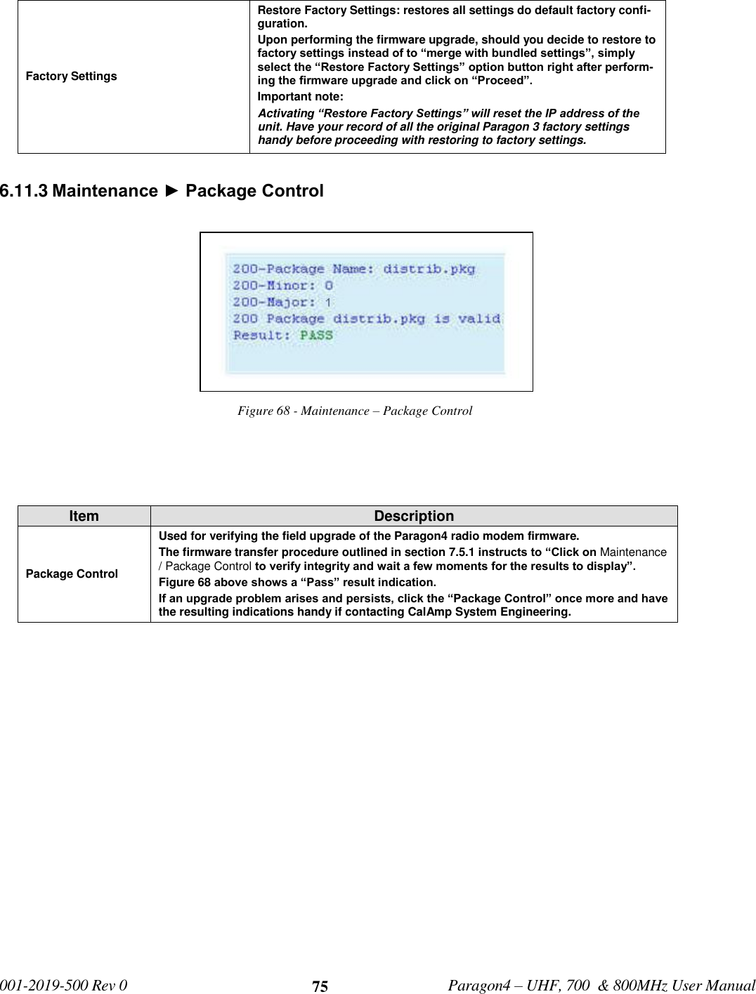   001-2019-500 Rev 0         Paragon4 – UHF, 700  &amp; 800MHz User Manual     75 Factory Settings Restore Factory Settings: restores all settings do default factory confi-guration. Upon performing the firmware upgrade, should you decide to restore to factory settings instead of to “merge with bundled settings”, simply select the “Restore Factory Settings” option button right after perform-ing the firmware upgrade and click on “Proceed”. Important note:  Activating “Restore Factory Settings” will reset the IP address of the unit. Have your record of all the original Paragon 3 factory settings handy before proceeding with restoring to factory settings.  6.11.3 Maintenance ► Package Control Figure 68 - Maintenance – Package Control   Item Description Package Control Used for verifying the field upgrade of the Paragon4 radio modem firmware.  The firmware transfer procedure outlined in section 7.5.1 instructs to “Click on Maintenance / Package Control to verify integrity and wait a few moments for the results to display”.  Figure 68 above shows a “Pass” result indication.  If an upgrade problem arises and persists, click the “Package Control” once more and have the resulting indications handy if contacting CalAmp System Engineering.   