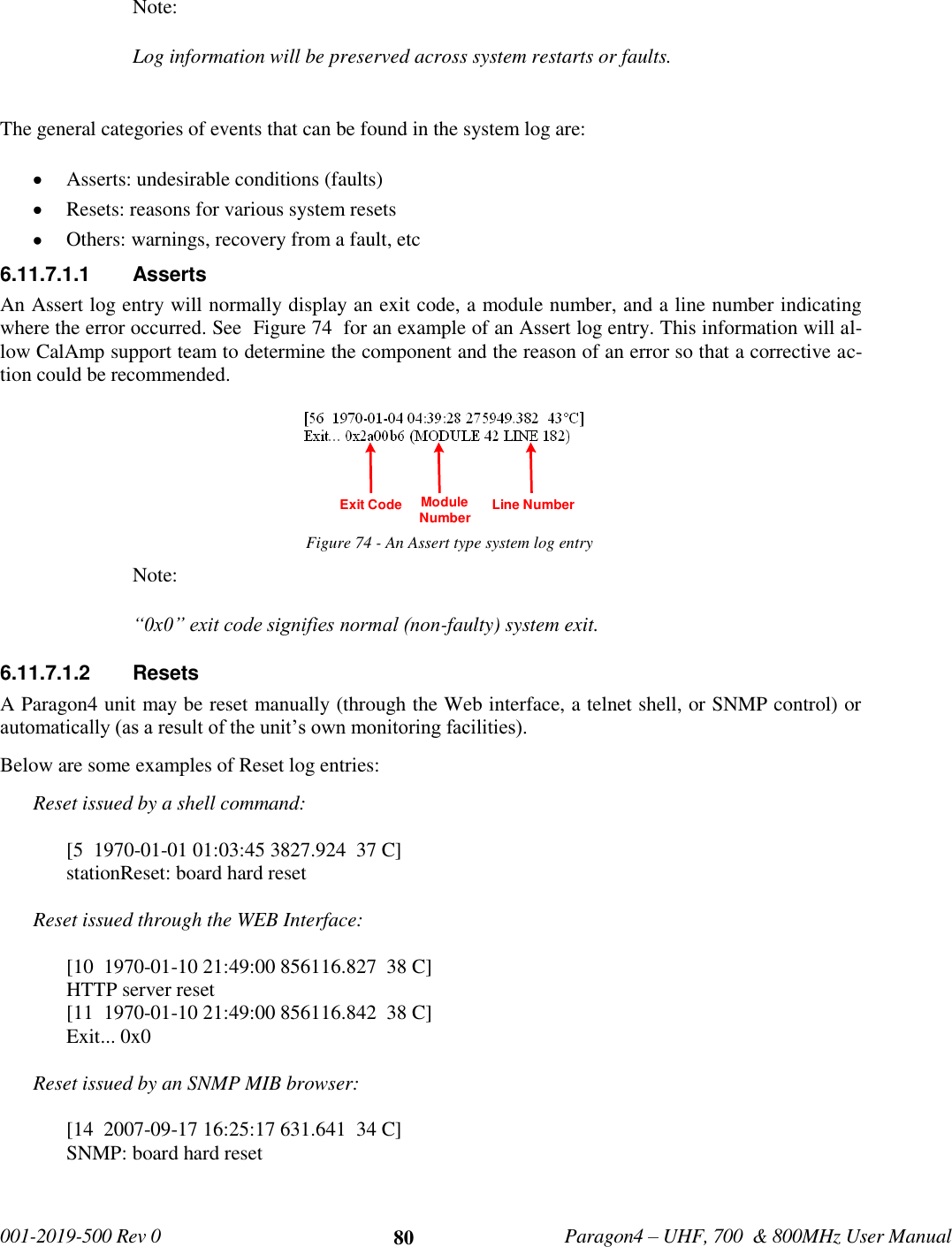   001-2019-500 Rev 0         Paragon4 – UHF, 700  &amp; 800MHz User Manual     80 Note: Log information will be preserved across system restarts or faults.  The general categories of events that can be found in the system log are:  Asserts: undesirable conditions (faults)  Resets: reasons for various system resets  Others: warnings, recovery from a fault, etc 6.11.7.1.1  Asserts An Assert log entry will normally display an exit code, a module number, and a line number indicating where the error occurred. See  Figure 74  for an example of an Assert log entry. This information will al-low CalAmp support team to determine the component and the reason of an error so that a corrective ac-tion could be recommended.  Figure 74 - An Assert type system log entry Note: “0x0” exit code signifies normal (non-faulty) system exit. 6.11.7.1.2  Resets A Paragon4 unit may be reset manually (through the Web interface, a telnet shell, or SNMP control) or automatically (as a result of the unit’s own monitoring facilities). Below are some examples of Reset log entries: Reset issued by a shell command:  [5  1970-01-01 01:03:45 3827.924  37 C] stationReset: board hard reset  Reset issued through the WEB Interface:  [10  1970-01-10 21:49:00 856116.827  38 C] HTTP server reset [11  1970-01-10 21:49:00 856116.842  38 C] Exit... 0x0  Reset issued by an SNMP MIB browser:  [14  2007-09-17 16:25:17 631.641  34 C] SNMP: board hard reset     Module Number Line NumberExit Code