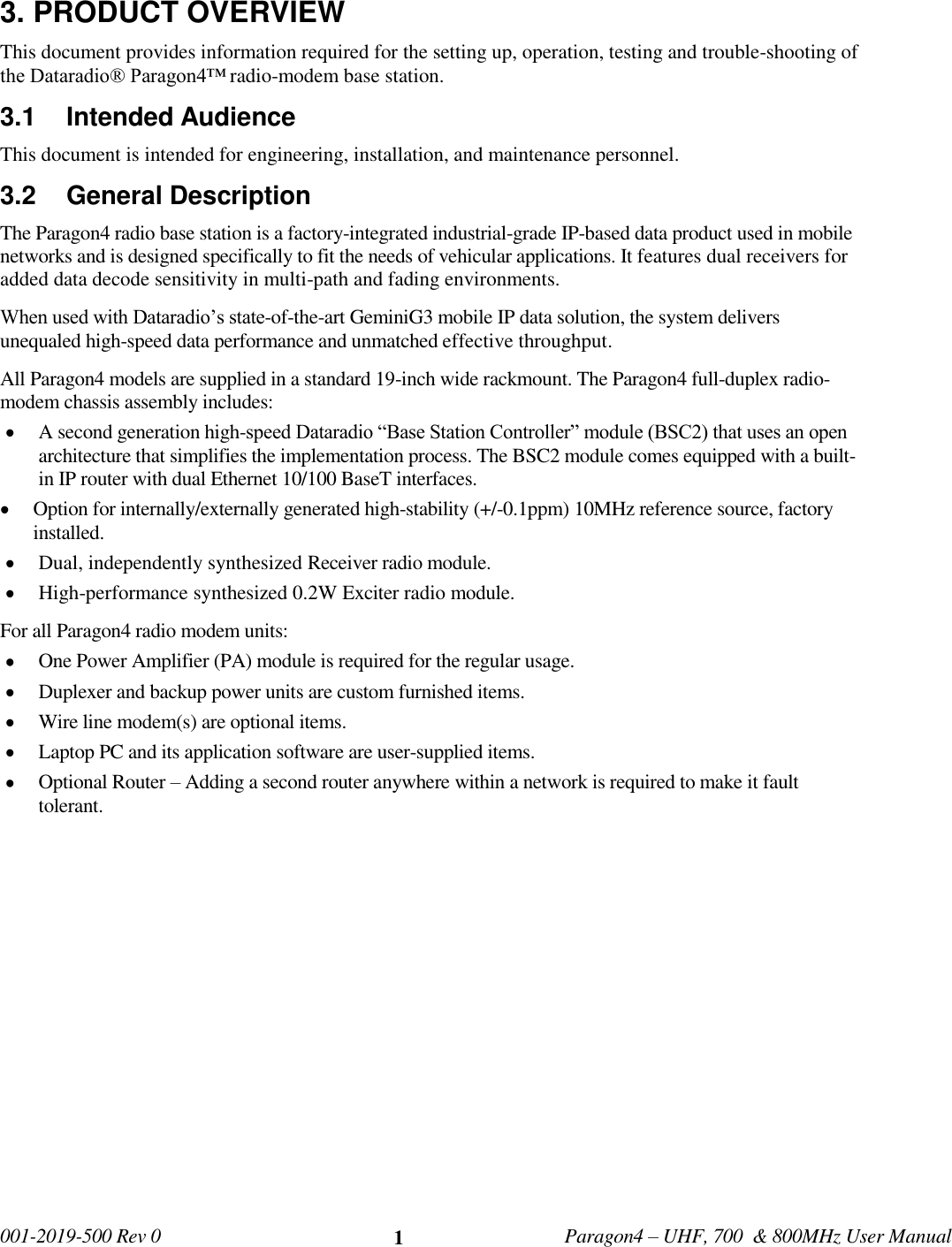   001-2019-500 Rev 0         Paragon4 – UHF, 700  &amp; 800MHz User Manual     1 3. PRODUCT OVERVIEW This document provides information required for the setting up, operation, testing and trouble-shooting of the Dataradio® Paragon4™ radio-modem base station.  3.1  Intended Audience This document is intended for engineering, installation, and maintenance personnel. 3.2  General Description The Paragon4 radio base station is a factory-integrated industrial-grade IP-based data product used in mobile networks and is designed specifically to fit the needs of vehicular applications. It features dual receivers for added data decode sensitivity in multi-path and fading environments. When used with Dataradio’s state-of-the-art GeminiG3 mobile IP data solution, the system delivers unequaled high-speed data performance and unmatched effective throughput.  All Paragon4 models are supplied in a standard 19-inch wide rackmount. The Paragon4 full-duplex radio-modem chassis assembly includes:  A second generation high-speed Dataradio “Base Station Controller” module (BSC2) that uses an open architecture that simplifies the implementation process. The BSC2 module comes equipped with a built-in IP router with dual Ethernet 10/100 BaseT interfaces.   Option for internally/externally generated high-stability (+/-0.1ppm) 10MHz reference source, factory installed.  Dual, independently synthesized Receiver radio module.  High-performance synthesized 0.2W Exciter radio module. For all Paragon4 radio modem units:  One Power Amplifier (PA) module is required for the regular usage.      Duplexer and backup power units are custom furnished items.   Wire line modem(s) are optional items.   Laptop PC and its application software are user-supplied items.  Optional Router – Adding a second router anywhere within a network is required to make it fault tolerant.   