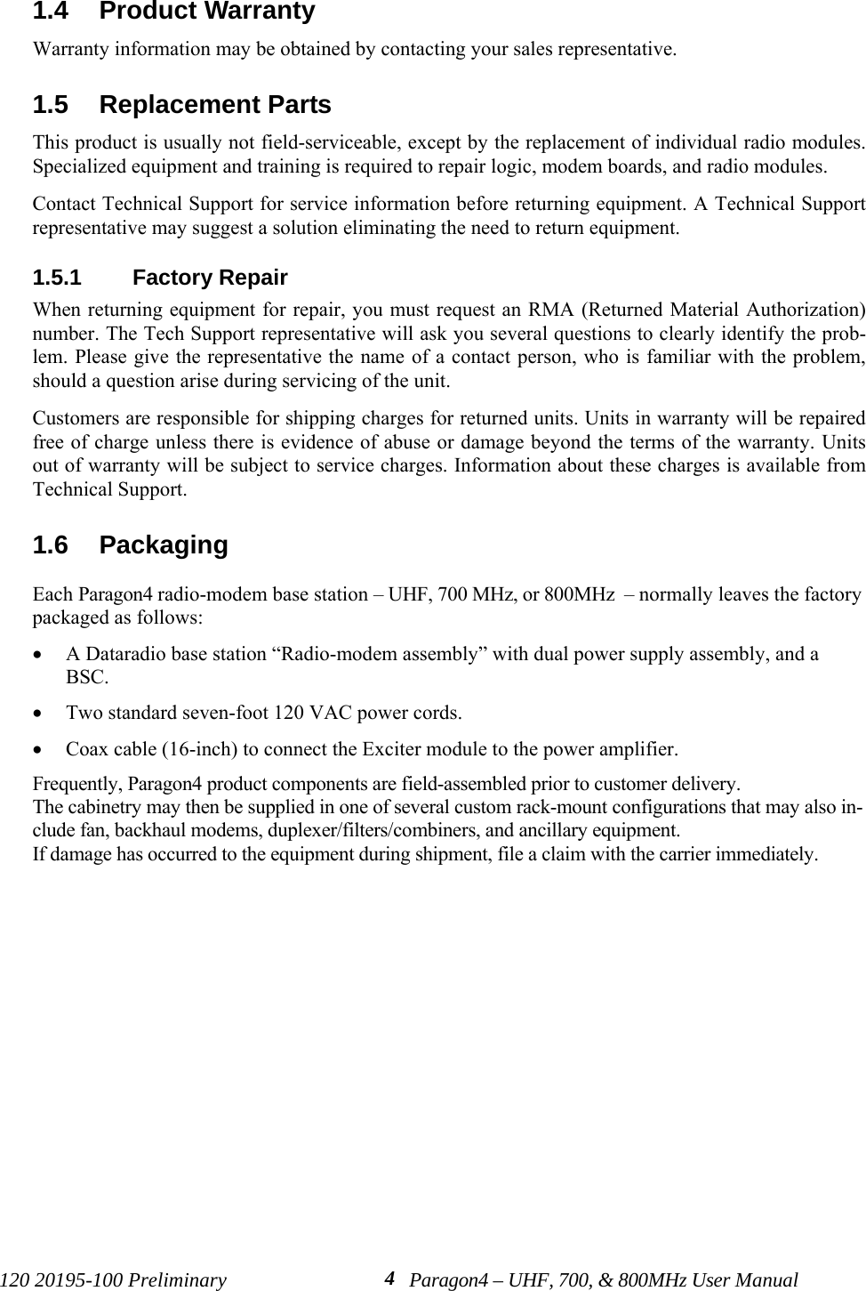 120 20195-100 Preliminary Paragon4 – UHF, 700, &amp; 800MHz User Manual41.4  Product Warranty Warranty information may be obtained by contacting your sales representative.1.5  Replacement Parts This product is usually not field-serviceable, except by the replacement of individual radio modules.Specialized equipment and training is required to repair logic, modem boards, and radio modules. Contact Technical Support for service information before returning equipment. A Technical Supportrepresentative may suggest a solution eliminating the need to return equipment.1.5.1  Factory Repair When returning equipment for repair, you must request an RMA (Returned Material Authorization)number. The Tech Support representative will ask you several questions to clearly identify the prob-lem. Please give the representative the name of a contact person, who is familiar with the problem,should a question arise during servicing of the unit. Customers are responsible for shipping charges for returned units. Units in warranty will be repairedfree of charge unless there is evidence of abuse or damage beyond the terms of the warranty. Unitsout of warranty will be subject to service charges. Information about these charges is available fromTechnical Support.1.6  PackagingEach Paragon4 radio-modem base station – UHF, 700 MHz, or 800MHz  – normally leaves the factorypackaged as follows:• A Dataradio base station “Radio-modem assembly” with dual power supply assembly, and aBSC.• Two standard seven-foot 120 VAC power cords. • Coax cable (16-inch) to connect the Exciter module to the power amplifier.Frequently, Paragon4 product components are field-assembled prior to customer delivery. The cabinetry may then be supplied in one of several custom rack-mount configurations that may also in-clude fan, backhaul modems, duplexer/filters/combiners, and ancillary equipment. If damage has occurred to the equipment during shipment, file a claim with the carrier immediately.