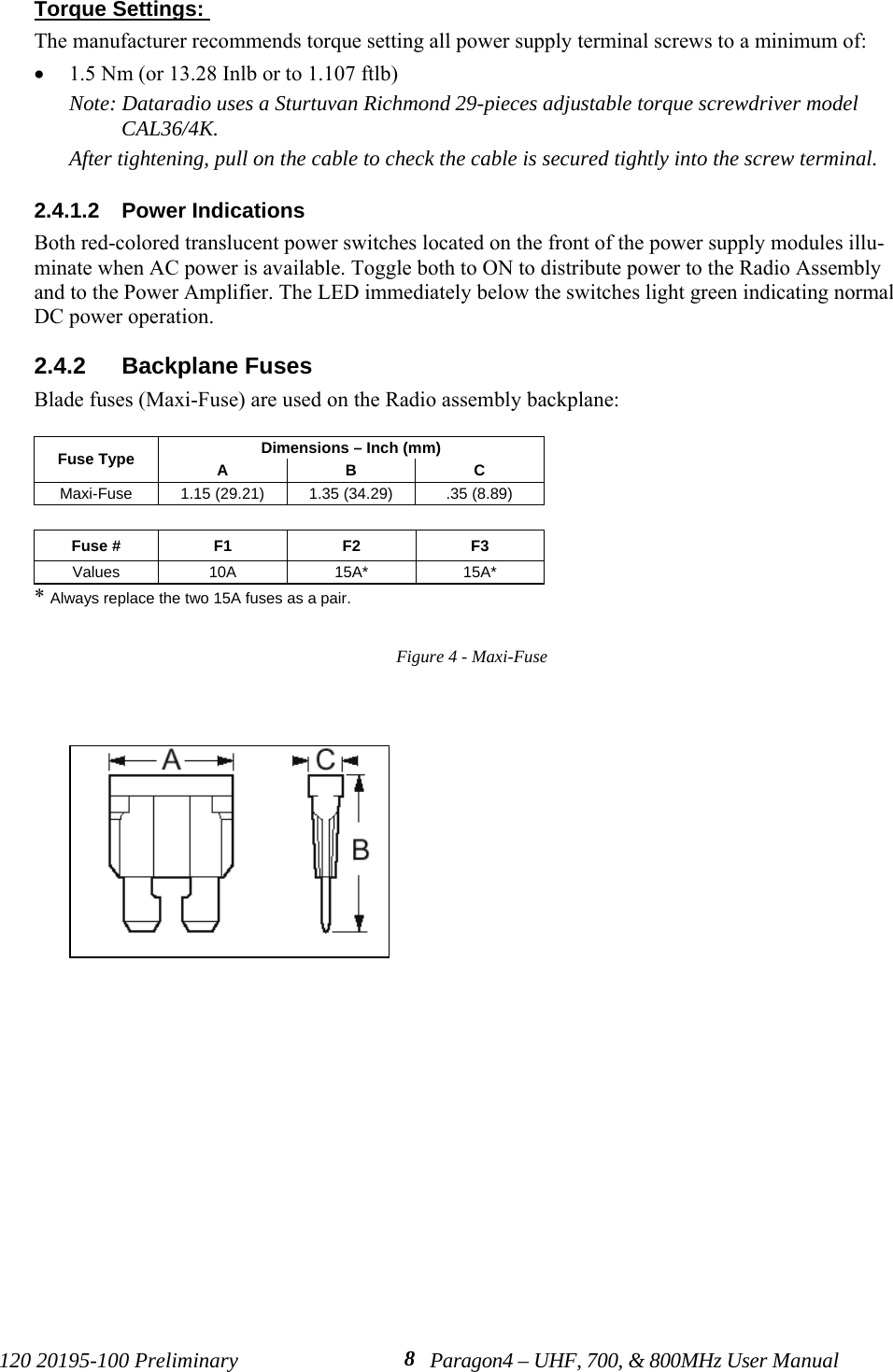 120 20195-100 Preliminary Paragon4 – UHF, 700, &amp; 800MHz User Manual8Torque Settings: The manufacturer recommends torque setting all power supply terminal screws to a minimum of:• 1.5 Nm (or 13.28 Inlb or to 1.107 ftlb)Note: Dataradio uses a Sturtuvan Richmond 29-pieces adjustable torque screwdriver modelCAL36/4K.After tightening, pull on the cable to check the cable is secured tightly into the screw terminal.2.4.1.2  Power IndicationsBoth red-colored translucent power switches located on the front of the power supply modules illu-minate when AC power is available. Toggle both to ON to distribute power to the Radio Assemblyand to the Power Amplifier. The LED immediately below the switches light green indicating normalDC power operation. 2.4.2  Backplane FusesBlade fuses (Maxi-Fuse) are used on the Radio assembly backplane:Dimensions – Inch (mm)Fuse Type ABCMaxi-Fuse 1.15 (29.21) 1.35 (34.29) .35 (8.89)Fuse # F1 F2 F3Values 10A 15A* 15A** Always replace the two 15A fuses as a pair.Figure 4 - Maxi-Fuse