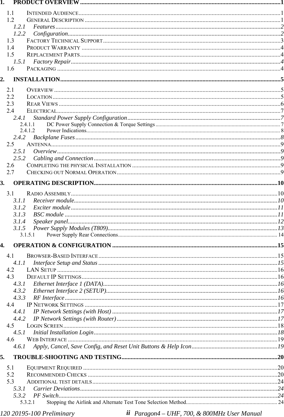 120 20195-100 Preliminary Paragon4 – UHF, 700, &amp; 800MHz User Manualii 1. PRODUCT OVERVIEW...................................................................................................................................11.1 INTENDED AUDIENCE....................................................................................................................................11.2 GENERAL DESCRIPTION ................................................................................................................................11.2.1 Features...................................................................................................................................................21.2.2 Configuration...........................................................................................................................................21.3 FACTORY TECHNICAL SUPPORT....................................................................................................................31.4 PRODUCT WARRANTY ..................................................................................................................................41.5 REPLACEMENT PARTS...................................................................................................................................41.5.1 Factory Repair.........................................................................................................................................41.6 PACKAGING ..................................................................................................................................................42. INSTALLATION................................................................................................................................................52.1 OVERVIEW ....................................................................................................................................................52.2 LOCATION.....................................................................................................................................................52.3 REAR VIEWS .................................................................................................................................................62.4 ELECTRICAL..................................................................................................................................................72.4.1 Standard Power Supply Configuration....................................................................................................72.4.1.1 DC Power Supply Connection &amp; Torque Settings .......................................................................................... 72.4.1.2 Power Indications............................................................................................................................................ 82.4.2 Backplane Fuses......................................................................................................................................82.5 ANTENNA......................................................................................................................................................92.5.1 Overview..................................................................................................................................................92.5.2 Cabling and Connection..........................................................................................................................92.6 COMPLETING THE PHYSICAL INSTALLATION .................................................................................................92.7 CHECKING OUT NORMAL OPERATION...........................................................................................................93. OPERATING DESCRIPTION........................................................................................................................103.1 RADIO ASSEMBLY.......................................................................................................................................103.1.1 Receiver module.....................................................................................................................................103.1.2 Exciter module.......................................................................................................................................113.1.3 BSC module ...........................................................................................................................................113.1.4 Speaker panel.........................................................................................................................................123.1.5 Power Supply Modules (T809)...............................................................................................................133.1.5.1 Power Supply Rear Connections................................................................................................................... 144. OPERATION &amp; CONFIGURATION ............................................................................................................154.1 BROWSER-BASED INTERFACE.....................................................................................................................154.1.1 Interface Setup and Status .....................................................................................................................154.2 LAN SETUP ................................................................................................................................................164.3 DEFAULT IP SETTINGS................................................................................................................................164.3.1 Ethernet Interface 1 (DATA)..................................................................................................................164.3.2 Ethernet Interface 2 (SETUP)................................................................................................................164.3.3 RF Interface...........................................................................................................................................164.4 IP NETWORK SETTINGS ..............................................................................................................................174.4.1 IP Network Settings (with Host) ............................................................................................................174.4.2 IP Network Settings (with Router).........................................................................................................174.5 LOGIN SCREEN............................................................................................................................................184.5.1 Initial Installation Login........................................................................................................................184.6 WEB INTERFACE .........................................................................................................................................194.6.1 Apply, Cancel, Save Config, and Reset Unit Buttons &amp; Help Icon........................................................195. TROUBLE-SHOOTING AND TESTING......................................................................................................205.1 EQUIPMENT REQUIRED ...............................................................................................................................205.2 RECOMMENDED CHECKS ............................................................................................................................205.3 ADDITIONAL TEST DETAILS.........................................................................................................................245.3.1 Carrier Deviations.................................................................................................................................245.3.2 PF Switch...............................................................................................................................................245.3.2.1 Stopping the Airlink and Alternate Test Tone Selection Method.................................................................. 24