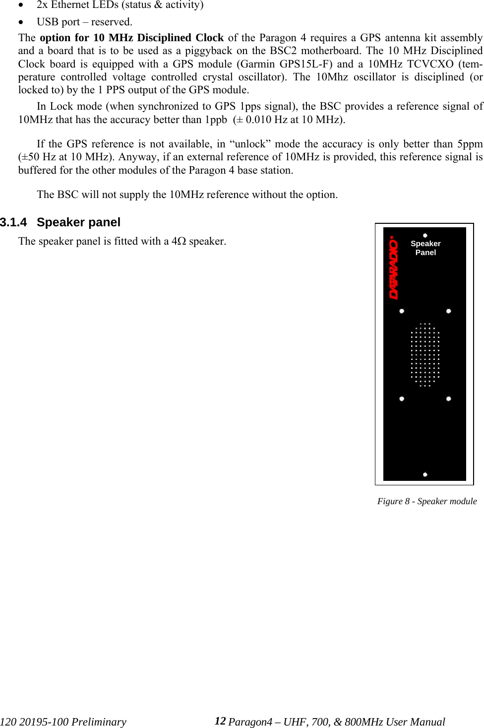120 20195-100 Preliminary Paragon4 – UHF, 700, &amp; 800MHz User Manual12• 2x Ethernet LEDs (status &amp; activity) • USB port – reserved. The option for 10 MHz Disciplined Clock of the Paragon 4 requires a GPS antenna kit assemblyand a board that is to be used as a piggyback on the BSC2 motherboard. The 10 MHz DisciplinedClock board is equipped with a GPS module (Garmin GPS15L-F) and a 10MHz TCVCXO (tem-perature controlled voltage controlled crystal oscillator). The 10Mhz oscillator is disciplined (orlocked to) by the 1 PPS output of the GPS module.In Lock mode (when synchronized to GPS 1pps signal), the BSC provides a reference signal of10MHz that has the accuracy better than 1ppb  (± 0.010 Hz at 10 MHz). If the GPS reference is not available, in “unlock” mode the accuracy is only better than 5ppm(±50 Hz at 10 MHz). Anyway, if an external reference of 10MHz is provided, this reference signal isbuffered for the other modules of the Paragon 4 base station. The BSC will not supply the 10MHz reference without the option. 3.1.4  Speaker panelThe speaker panel is fitted with a 4Ω speaker. Figure 8 - Speaker moduleSpeakerPanel