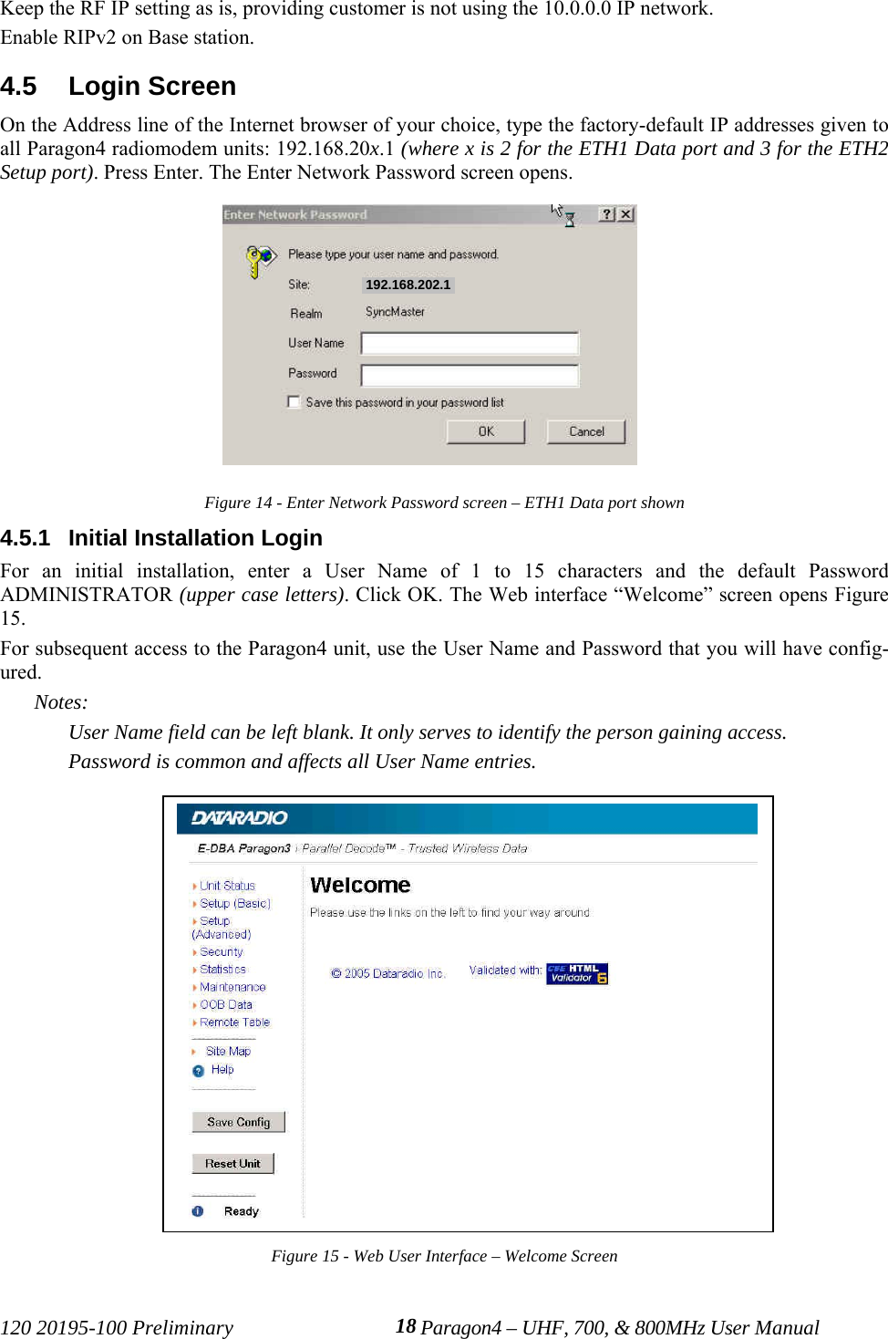 120 20195-100 Preliminary Paragon4 – UHF, 700, &amp; 800MHz User Manual18Keep the RF IP setting as is, providing customer is not using the 10.0.0.0 IP network.Enable RIPv2 on Base station.4.5  Login ScreenOn the Address line of the Internet browser of your choice, type the factory-default IP addresses given toall Paragon4 radiomodem units: 192.168.20x.1 (where x is 2 for the ETH1 Data port and 3 for the ETH2Setup port). Press Enter. The Enter Network Password screen opens.Figure 14 - Enter Network Password screen – ETH1 Data port shown4.5.1  Initial Installation LoginFor an initial installation, enter a User Name of 1 to 15 characters and the default PasswordADMINISTRATOR (upper case letters). Click OK. The Web interface “Welcome” screen opens Figure15. For subsequent access to the Paragon4 unit, use the User Name and Password that you will have config-ured.Notes:User Name field can be left blank. It only serves to identify the person gaining access. Password is common and affects all User Name entries.Figure 15 - Web User Interface – Welcome Screen192.168.202.1