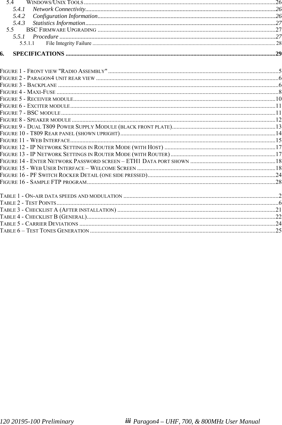 120 20195-100 Preliminary Paragon4 – UHF, 700, &amp; 800MHz User Manualiii5.4 WINDOWS/UNIX TOOLS ..............................................................................................................................265.4.1 Network Connectivity.............................................................................................................................265.4.2 Configuration Information.....................................................................................................................265.4.3 Statistics Information.............................................................................................................................275.5 BSC FIRMWARE UPGRADING .....................................................................................................................275.5.1 Procedure ..............................................................................................................................................275.5.1.1 File Integrity Failure ..................................................................................................................................... 286. SPECIFICATIONS ..........................................................................................................................................29FIGURE 1 - FRONT VIEW &quot;RADIO ASSEMBLY&quot; ................................................................................................................5FIGURE 2 - PARAGON4 UNIT REAR VIEW ........................................................................................................................6FIGURE 3 - BACKPLANE .................................................................................................................................................6FIGURE 4 - MAXI-FUSE ..................................................................................................................................................8FIGURE 5 - RECEIVER MODULE.....................................................................................................................................10FIGURE 6 - EXCITER MODULE.......................................................................................................................................11FIGURE 7 - BSC MODULE .............................................................................................................................................11FIGURE 8 - SPEAKER MODULE ......................................................................................................................................12FIGURE 9 - DUAL T809 POWER SUPPLY MODULE (BLACK FRONT PLATE)....................................................................13FIGURE 10 - T809 REAR PANEL (SHOWN UPRIGHT) ......................................................................................................14FIGURE 11 - WEB INTERFACE.......................................................................................................................................15FIGURE 12 - IP NETWORK SETTINGS IN ROUTER MODE (WITH HOST) .........................................................................17FIGURE 13 - IP NETWORK SETTINGS IN ROUTER MODE (WITH ROUTER) .....................................................................17FIGURE 14 - ENTER NETWORK PASSWORD SCREEN – ETH1 DATA PORT SHOWN ........................................................18FIGURE 15 - WEB USER INTERFACE – WELCOME SCREEN ...........................................................................................18FIGURE 16 - PF SWITCH ROCKER DETAIL (ONE SIDE PRESSED)....................................................................................24FIGURE 16 - SAMPLE FTP PROGRAM............................................................................................................................28TABLE 1 - ON-AIR DATA SPEEDS AND MODULATION ......................................................................................................2TABLE 2 - TEST POINTS..................................................................................................................................................6TABLE 3 - CHECKLIST A (AFTER INSTALLATION) ........................................................................................................21TABLE 4 - CHECKLIST B (GENERAL)............................................................................................................................22TABLE 5 - CARRIER DEVIATIONS .................................................................................................................................24TABLE 6 – TEST TONES GENERATION ..........................................................................................................................25