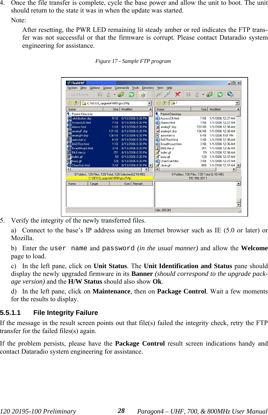 120 20195-100 Preliminary Paragon4 – UHF, 700, &amp; 800MHz User Manual284. Once the file transfer is complete, cycle the base power and allow the unit to boot. The unitshould return to the state it was in when the update was started. Note:After resetting, the PWR LED remaining lit steady amber or red indicates the FTP trans-fer was not successful or that the firmware is corrupt. Please contact Dataradio systemengineering for assistance.Figure 17 - Sample FTP program 5. Verify the integrity of the newly transferred files. a) Connect to the base’s IP address using an Internet browser such as IE (5.0 or later) orMozilla.b) Enter the user name and password (in the usual manner) and allow the Welcomepage to load. c) In the left pane, click on Unit Status. The Unit Identification and Status pane shoulddisplay the newly upgraded firmware in its Banner (should correspond to the upgrade pack-age version) and the H/W Status should also show Ok.d) In the left pane, click on Maintenance, then on Package Control. Wait a few momentsfor the results to display. 5.5.1.1  File Integrity FailureIf the message in the result screen points out that file(s) failed the integrity check, retry the FTPtransfer for the failed files(s) again. If the problem persists, please have the Package Control result screen indications handy andcontact Dataradio system engineering for assistance.