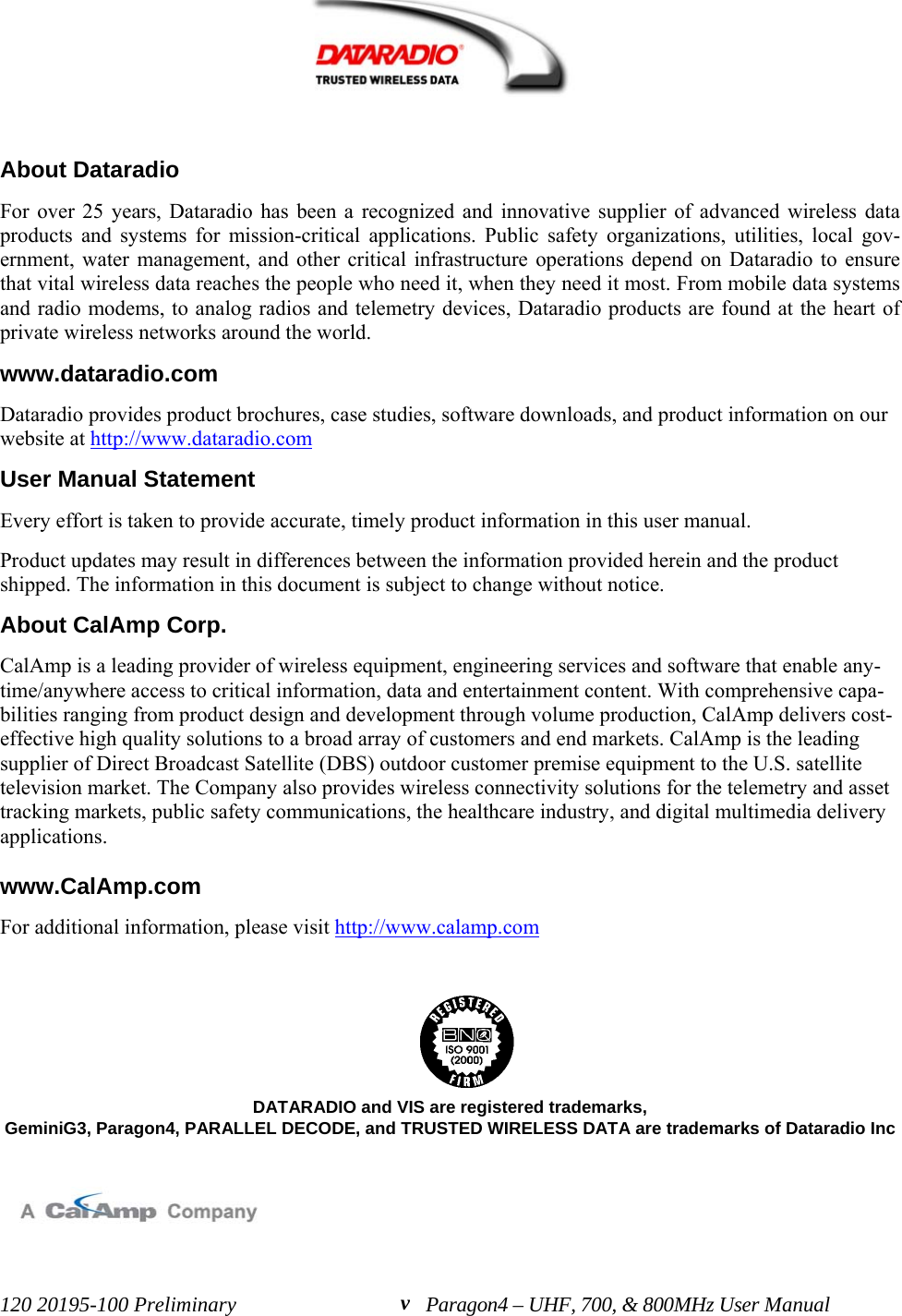 120 20195-100 Preliminary Paragon4 – UHF, 700, &amp; 800MHz User ManualvAbout DataradioFor over 25 years, Dataradio has been a recognized and innovative supplier of advanced wireless dataproducts and systems for mission-critical applications. Public safety organizations, utilities, local gov-ernment, water management, and other critical infrastructure operations depend on Dataradio to ensurethat vital wireless data reaches the people who need it, when they need it most. From mobile data systemsand radio modems, to analog radios and telemetry devices, Dataradio products are found at the heart ofprivate wireless networks around the world. www.dataradio.comDataradio provides product brochures, case studies, software downloads, and product information on ourwebsite at http://www.dataradio.com User Manual StatementEvery effort is taken to provide accurate, timely product information in this user manual. Product updates may result in differences between the information provided herein and the productshipped. The information in this document is subject to change without notice.About CalAmp Corp.CalAmp is a leading provider of wireless equipment, engineering services and software that enable any-time/anywhere access to critical information, data and entertainment content. With comprehensive capa-bilities ranging from product design and development through volume production, CalAmp delivers cost-effective high quality solutions to a broad array of customers and end markets. CalAmp is the leadingsupplier of Direct Broadcast Satellite (DBS) outdoor customer premise equipment to the U.S. satellitetelevision market. The Company also provides wireless connectivity solutions for the telemetry and assettracking markets, public safety communications, the healthcare industry, and digital multimedia deliveryapplications. www.CalAmp.comFor additional information, please visit http://www.calamp.com   DATARADIO and VIS are registered trademarks,GeminiG3, Paragon4, PARALLEL DECODE, and TRUSTED WIRELESS DATA are trademarks of Dataradio Inc