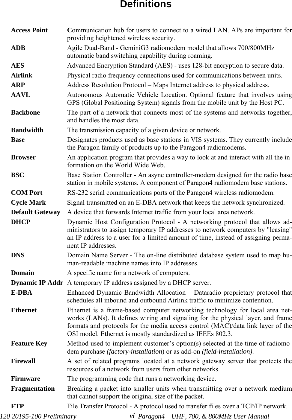 120 20195-100 Preliminary Paragon4 – UHF, 700, &amp; 800MHz User ManualviDefinitions  Access Point Communication hub for users to connect to a wired LAN. APs are important forproviding heightened wireless security. ADB Agile Dual-Band - GeminiG3 radiomodem model that allows 700/800MHzautomatic band switching capability during roaming.AES Advanced Encryption Standard (AES) - uses 128-bit encryption to secure data.Airlink Physical radio frequency connections used for communications between units.ARP Address Resolution Protocol – Maps Internet address to physical address. AAVL Autonomous Automatic Vehicle Location. Optional feature that involves usingGPS (Global Positioning System) signals from the mobile unit by the Host PC. Backbone  The part of a network that connects most of the systems and networks together,and handles the most data.Bandwidth  The transmission capacity of a given device or network. Base Designates products used as base stations in VIS systems. They currently includethe Paragon family of products up to the Paragon4 radiomodems. Browser  An application program that provides a way to look at and interact with all the in-formation on the World Wide Web. BSC Base Station Controller - An async controller-modem designed for the radio basestation in mobile systems. A component of Paragon4 radiomodem base stations. COM Port RS-232 serial communications ports of the Paragon4 wireless radiomodem. Cycle Mark  Signal transmitted on an E-DBA network that keeps the network synchronized. Default Gateway  A device that forwards Internet traffic from your local area network.DHCP  Dynamic Host Configuration Protocol - A networking protocol that allows ad-ministrators to assign temporary IP addresses to network computers by &quot;leasing&quot;an IP address to a user for a limited amount of time, instead of assigning perma-nent IP addresses.DNS  Domain Name Server - The on-line distributed database system used to map hu-man-readable machine names into IP addresses.Domain  A specific name for a network of computers.Dynamic IP Addr A temporary IP address assigned by a DHCP server. E-DBA Enhanced Dynamic Bandwidth Allocation – Dataradio proprietary protocol thatschedules all inbound and outbound Airlink traffic to minimize contention.Ethernet  Ethernet is a frame-based computer networking technology for local area net-works (LANs). It defines wiring and signaling for the physical layer, and frameformats and protocols for the media access control (MAC)/data link layer of theOSI model. Ethernet is mostly standardized as IEEEs 802.3.Feature Key Method used to implement customer’s option(s) selected at the time of radiomo-dem purchase (factory-installation) or as add-on (field-installation).Firewall  A set of related programs located at a network gateway server that protects theresources of a network from users from other networks.Firmware  The programming code that runs a networking device.Fragmentation Breaking a packet into smaller units when transmitting over a network mediumthat cannot support the original size of the packet.FTP  File Transfer Protocol - A protocol used to transfer files over a TCP/IP network.