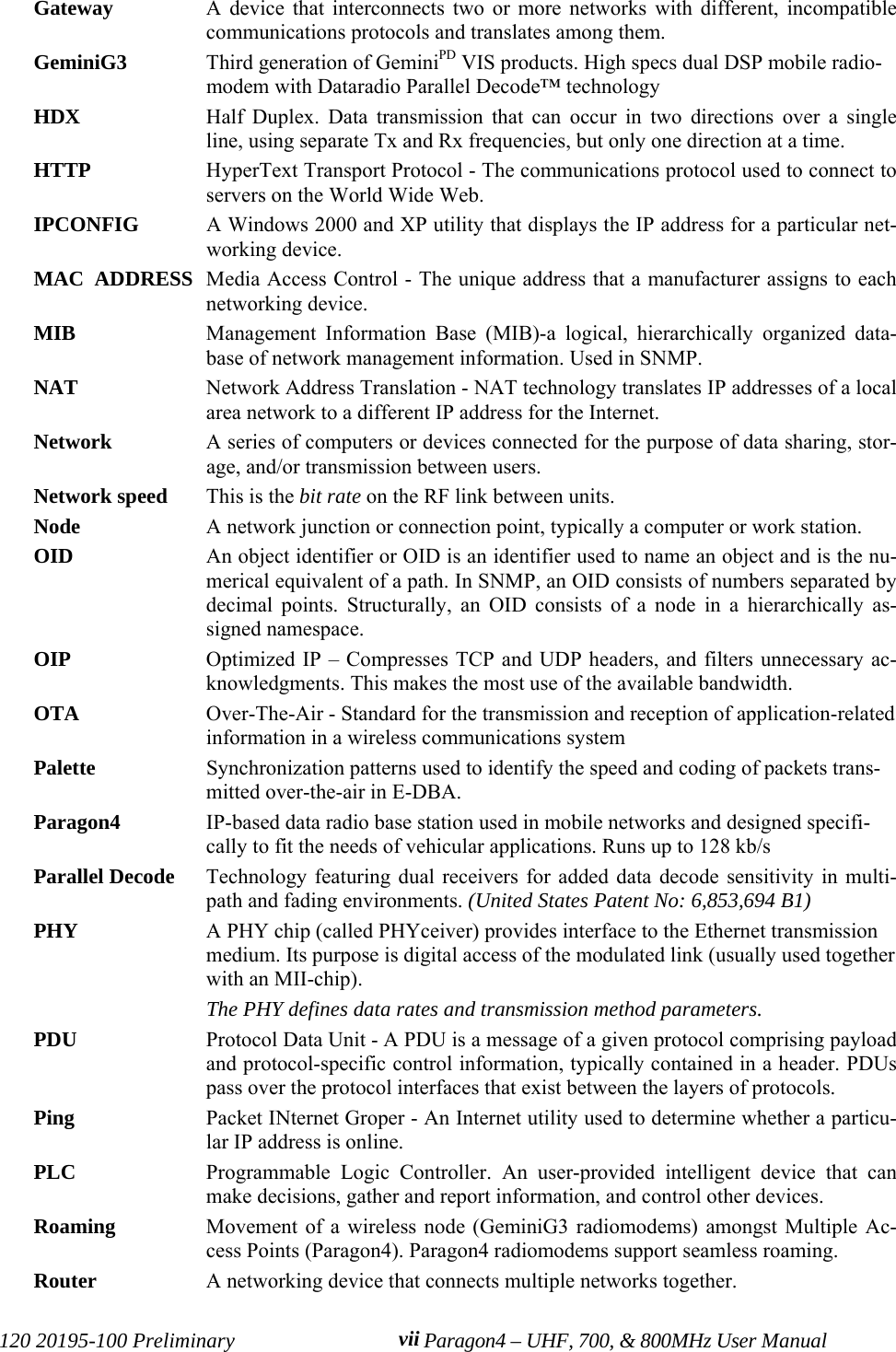 120 20195-100 Preliminary Paragon4 – UHF, 700, &amp; 800MHz User ManualviiGateway  A device that interconnects two or more networks with different, incompatiblecommunications protocols and translates among them. GeminiG3 Third generation of GeminiPD VIS products. High specs dual DSP mobile radio-modem with Dataradio Parallel Decode™ technology  HDX Half Duplex. Data transmission that can occur in two directions over a singleline, using separate Tx and Rx frequencies, but only one direction at a time.HTTP  HyperText Transport Protocol - The communications protocol used to connect toservers on the World Wide Web.IPCONFIG  A Windows 2000 and XP utility that displays the IP address for a particular net-working device.MAC  ADDRESS Media Access Control - The unique address that a manufacturer assigns to eachnetworking device.MIB  Management Information Base (MIB)-a logical, hierarchically organized data-base of network management information. Used in SNMP.NAT  Network Address Translation - NAT technology translates IP addresses of a localarea network to a different IP address for the Internet.Network  A series of computers or devices connected for the purpose of data sharing, stor-age, and/or transmission between users.Network speed This is the bit rate on the RF link between units. Node  A network junction or connection point, typically a computer or work station.OID An object identifier or OID is an identifier used to name an object and is the nu-merical equivalent of a path. In SNMP, an OID consists of numbers separated bydecimal points. Structurally, an OID consists of a node in a hierarchically as-signed namespace.OIP Optimized IP – Compresses TCP and UDP headers, and filters unnecessary ac-knowledgments. This makes the most use of the available bandwidth.OTA Over-The-Air - Standard for the transmission and reception of application-relatedinformation in a wireless communications systemPalette  Synchronization patterns used to identify the speed and coding of packets trans-mitted over-the-air in E-DBA.Paragon4 IP-based data radio base station used in mobile networks and designed specifi-cally to fit the needs of vehicular applications. Runs up to 128 kb/s Parallel Decode Technology featuring dual receivers for added data decode sensitivity in multi-path and fading environments. (United States Patent No: 6,853,694 B1)PHY A PHY chip (called PHYceiver) provides interface to the Ethernet transmissionmedium. Its purpose is digital access of the modulated link (usually used togetherwith an MII-chip). The PHY defines data rates and transmission method parameters. PDU Protocol Data Unit - A PDU is a message of a given protocol comprising payloadand protocol-specific control information, typically contained in a header. PDUspass over the protocol interfaces that exist between the layers of protocols.Ping  Packet INternet Groper - An Internet utility used to determine whether a particu-lar IP address is online.PLC Programmable Logic Controller. An user-provided intelligent device that canmake decisions, gather and report information, and control other devices.Roaming Movement of a wireless node (GeminiG3 radiomodems) amongst Multiple Ac-cess Points (Paragon4). Paragon4 radiomodems support seamless roaming.Router  A networking device that connects multiple networks together.