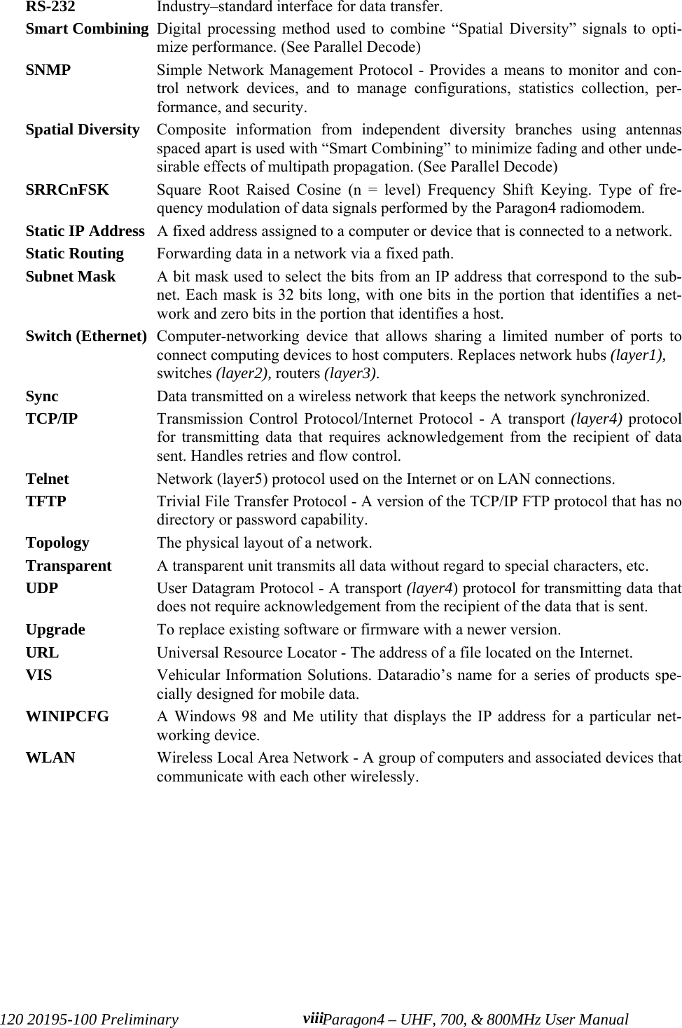 120 20195-100 Preliminary Paragon4 – UHF, 700, &amp; 800MHz User Manualviii RS-232 Industry–standard interface for data transfer. Smart Combining Digital processing method used to combine “Spatial Diversity” signals to opti-mize performance. (See Parallel Decode)SNMP  Simple Network Management Protocol - Provides a means to monitor and con-trol network devices, and to manage configurations, statistics collection, per-formance, and security.Spatial Diversity Composite information from independent diversity branches using antennasspaced apart is used with “Smart Combining” to minimize fading and other unde-sirable effects of multipath propagation. (See Parallel Decode)SRRCnFSK Square Root Raised Cosine (n = level) Frequency Shift Keying. Type of fre-quency modulation of data signals performed by the Paragon4 radiomodem.Static IP Address  A fixed address assigned to a computer or device that is connected to a network.Static Routing  Forwarding data in a network via a fixed path.Subnet Mask  A bit mask used to select the bits from an IP address that correspond to the sub-net. Each mask is 32 bits long, with one bits in the portion that identifies a net-work and zero bits in the portion that identifies a host.Switch (Ethernet) Computer-networking device that allows sharing a limited number of ports toconnect computing devices to host computers. Replaces network hubs (layer1),switches (layer2), routers (layer3). Sync  Data transmitted on a wireless network that keeps the network synchronized. TCP/IP  Transmission Control Protocol/Internet Protocol - A transport (layer4) protocolfor transmitting data that requires acknowledgement from the recipient of datasent. Handles retries and flow control.Telnet  Network (layer5) protocol used on the Internet or on LAN connections.TFTP  Trivial File Transfer Protocol - A version of the TCP/IP FTP protocol that has nodirectory or password capability.Topology  The physical layout of a network.Transparent A transparent unit transmits all data without regard to special characters, etc.UDP  User Datagram Protocol - A transport (layer4) protocol for transmitting data thatdoes not require acknowledgement from the recipient of the data that is sent.Upgrade  To replace existing software or firmware with a newer version.URL  Universal Resource Locator - The address of a file located on the Internet. VIS Vehicular Information Solutions. Dataradio’s name for a series of products spe-cially designed for mobile data.WINIPCFG  A Windows 98 and Me utility that displays the IP address for a particular net-working device. WLAN  Wireless Local Area Network - A group of computers and associated devices thatcommunicate with each other wirelessly. 