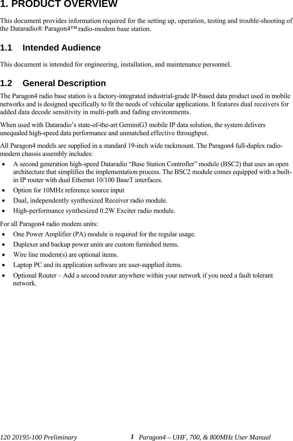 120 20195-100 Preliminary Paragon4 – UHF, 700, &amp; 800MHz User Manual11. PRODUCT OVERVIEWThis document provides information required for the setting up, operation, testing and trouble-shooting ofthe Dataradio® Paragon4™ radio-modem base station. 1.1  Intended AudienceThis document is intended for engineering, installation, and maintenance personnel.1.2  General DescriptionThe Paragon4 radio base station is a factory-integrated industrial-grade IP-based data product used in mobilenetworks and is designed specifically to fit the needs of vehicular applications. It features dual receivers foradded data decode sensitivity in multi-path and fading environments.When used with Dataradio’s state-of-the-art GeminiG3 mobile IP data solution, the system deliversunequaled high-speed data performance and unmatched effective throughput. All Paragon4 models are supplied in a standard 19-inch wide rackmount. The Paragon4 full-duplex radio-modem chassis assembly includes:• A second generation high-speed Dataradio “Base Station Controller” module (BSC2) that uses an openarchitecture that simplifies the implementation process. The BSC2 module comes equipped with a built-in IP router with dual Ethernet 10/100 BaseT interfaces. • Option for 10MHz reference source input• Dual, independently synthesized Receiver radio module.• High-performance synthesized 0.2W Exciter radio module.For all Paragon4 radio modem units:• One Power Amplifier (PA) module is required for the regular usage.    • Duplexer and backup power units are custom furnished items. • Wire line modem(s) are optional items. • Laptop PC and its application software are user-supplied items.• Optional Router – Add a second router anywhere within your network if you need a fault tolerantnetwork.