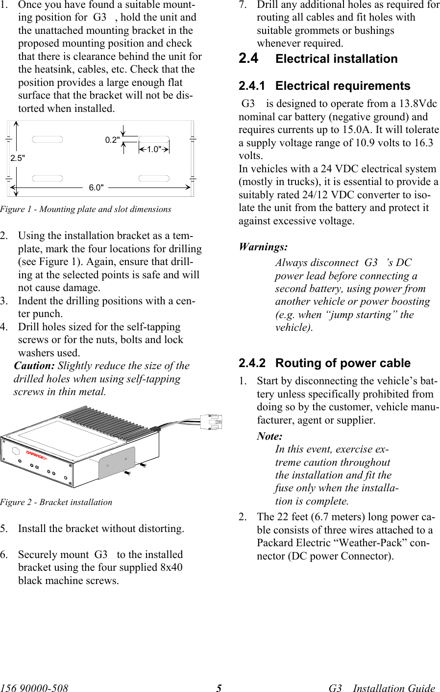   156 90000-508    G3     Installation Guide  51. Once you have found a suitable mount-ing position for  G3    , hold the unit and the unattached mounting bracket in the proposed mounting position and check that there is clearance behind the unit for the heatsink, cables, etc. Check that the position provides a large enough flat surface that the bracket will not be dis-torted when installed.  Figure 1 - Mounting plate and slot dimensions 2. Using the installation bracket as a tem-plate, mark the four locations for drilling (see Figure 1). Again, ensure that drill-ing at the selected points is safe and will not cause damage. 3. Indent the drilling positions with a cen-ter punch.  4. Drill holes sized for the self-tapping screws or for the nuts, bolts and lock washers used.   Caution: Slightly reduce the size of the drilled holes when using self-tapping screws in thin metal.  Figure 2 - Bracket installation 5. Install the bracket without distorting.  6. Securely mount  G3     to the installed bracket using the four supplied 8x40 black machine screws.  7. Drill any additional holes as required for routing all cables and fit holes with suitable grommets or bushings whenever required. 2.4  Electrical installation 2.4.1 Electrical requirements  G3     is designed to operate from a 13.8Vdc nominal car battery (negative ground) and requires currents up to 15.0A. It will tolerate a supply voltage range of 10.9 volts to 16.3 volts. In vehicles with a 24 VDC electrical system (mostly in trucks), it is essential to provide a suitably rated 24/12 VDC converter to iso-late the unit from the battery and protect it against excessive voltage.  Warnings:  Always disconnect  G3    ’s DC power lead before connecting a second battery, using power from another vehicle or power boosting (e.g. when “jump starting” the vehicle).  2.4.2  Routing of power cable  1. Start by disconnecting the vehicle’s bat-tery unless specifically prohibited from doing so by the customer, vehicle manu-facturer, agent or supplier. Note:  In this event, exercise ex-treme caution throughout the installation and fit the fuse only when the installa-tion is complete. 2. The 22 feet (6.7 meters) long power ca-ble consists of three wires attached to a Packard Electric “Weather-Pack” con-nector (DC power Connector).   2.5&quot;6.0&quot;1.0&quot;0.2&quot;