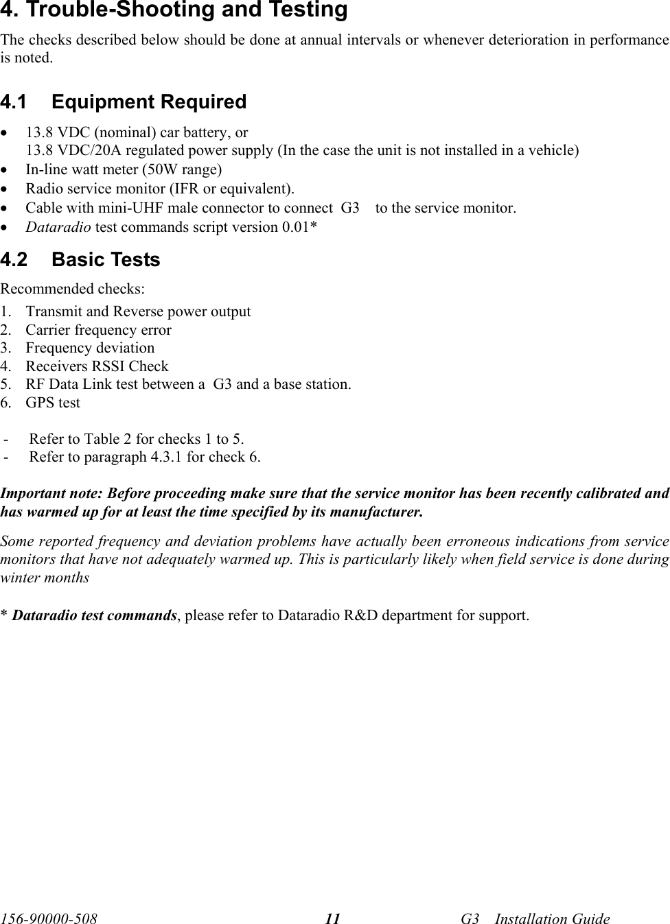  156-90000-508    G3     Installation Guide 11 4. Trouble-Shooting and Testing The checks described below should be done at annual intervals or whenever deterioration in performance is noted. 4.1 Equipment Required • 13.8 VDC (nominal) car battery, or  13.8 VDC/20A regulated power supply (In the case the unit is not installed in a vehicle) • In-line watt meter (50W range) • Radio service monitor (IFR or equivalent). • Cable with mini-UHF male connector to connect  G3     to the service monitor. • Dataradio test commands script version 0.01* 4.2  Basic Tests  Recommended checks: 1. Transmit and Reverse power output 2. Carrier frequency error 3. Frequency deviation 4. Receivers RSSI Check 5. RF Data Link test between a  G3 and a base station. 6. GPS test   - Refer to Table 2 for checks 1 to 5. - Refer to paragraph 4.3.1 for check 6.  Important note: Before proceeding make sure that the service monitor has been recently calibrated and has warmed up for at least the time specified by its manufacturer.  Some reported frequency and deviation problems have actually been erroneous indications from service monitors that have not adequately warmed up. This is particularly likely when field service is done during winter months   * Dataradio test commands, please refer to Dataradio R&amp;D department for support.  