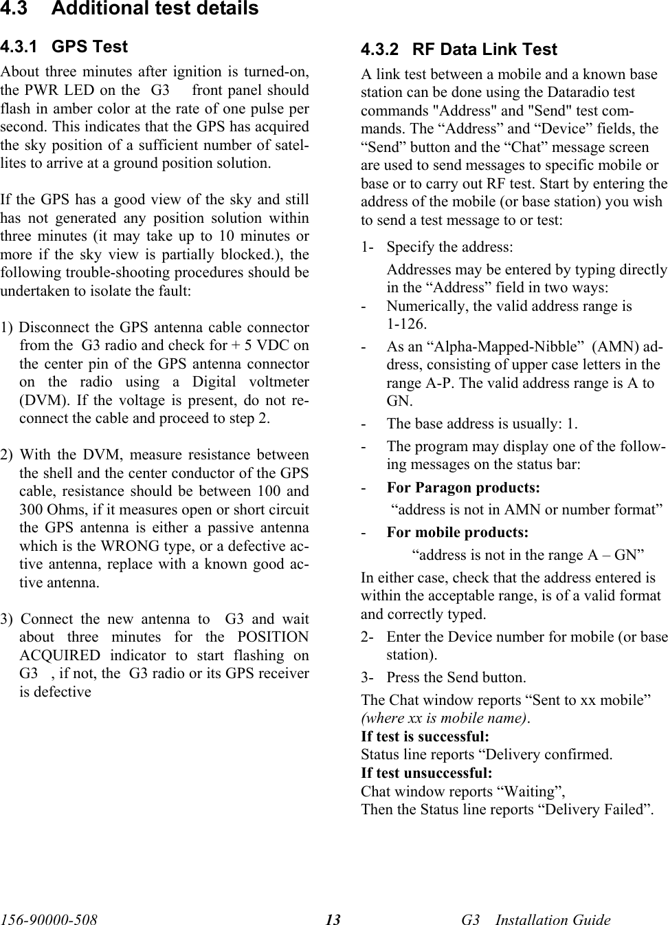  156-90000-508    G3     Installation Guide 13  4.3  Additional test details 4.3.1 GPS Test About three minutes after ignition is turned-on, the PWR LED on the  G3     front panel should flash in amber color at the rate of one pulse per second. This indicates that the GPS has acquired the sky position of a sufficient number of satel-lites to arrive at a ground position solution.  If the GPS has a good view of the sky and still has not generated any position solution within three minutes (it may take up to 10 minutes or more if the sky view is partially blocked.), the following trouble-shooting procedures should be undertaken to isolate the fault:  1) Disconnect the GPS antenna cable connector from the  G3 radio and check for + 5 VDC on the center pin of the GPS antenna connector on the radio using a Digital voltmeter (DVM). If the voltage is present, do not re-connect the cable and proceed to step 2.  2) With the DVM, measure resistance between the shell and the center conductor of the GPS cable, resistance should be between 100 and 300 Ohms, if it measures open or short circuit the GPS antenna is either a passive antenna which is the WRONG type, or a defective ac-tive antenna, replace with a known good ac-tive antenna.  3) Connect the new antenna to  G3 and wait about three minutes for the POSITION ACQUIRED indicator to start flashing on  G3    , if not, the  G3 radio or its GPS receiver is defective  4.3.2  RF Data Link Test  A link test between a mobile and a known base station can be done using the Dataradio test commands &quot;Address&quot; and &quot;Send&quot; test com-mands. The “Address” and “Device” fields, the “Send” button and the “Chat” message screen are used to send messages to specific mobile or base or to carry out RF test. Start by entering the address of the mobile (or base station) you wish to send a test message to or test: 1- Specify the address: Addresses may be entered by typing directly in the “Address” field in two ways: - Numerically, the valid address range is 1-126. - As an “Alpha-Mapped-Nibble”  (AMN) ad-dress, consisting of upper case letters in the range A-P. The valid address range is A to GN. - The base address is usually: 1. - The program may display one of the follow-ing messages on the status bar: - For Paragon products: “address is not in AMN or number format” - For mobile products: “address is not in the range A – GN” In either case, check that the address entered is within the acceptable range, is of a valid format and correctly typed. 2- Enter the Device number for mobile (or base station). 3- Press the Send button.  The Chat window reports “Sent to xx mobile” (where xx is mobile name).  If test is successful: Status line reports “Delivery confirmed. If test unsuccessful:  Chat window reports “Waiting”,  Then the Status line reports “Delivery Failed”. 