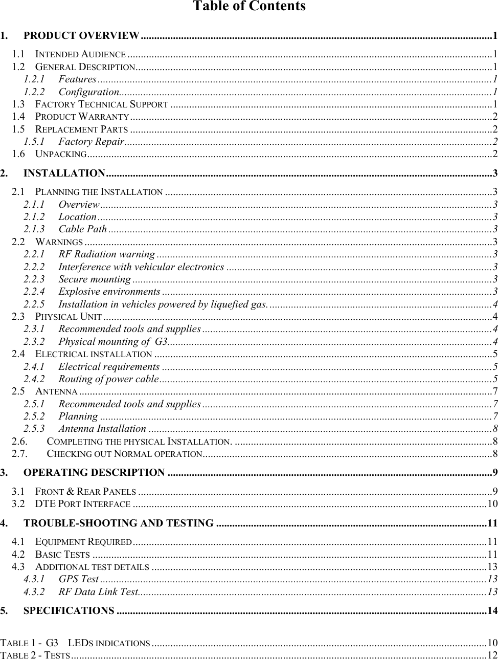 Table of Contents 1. PRODUCT OVERVIEW ...................................................................................................................................1 1.1 INTENDED AUDIENCE ........................................................................................................................................1 1.2 GENERAL DESCRIPTION.....................................................................................................................................1 1.2.1 Features...................................................................................................................................................1 1.2.2 Configuration...........................................................................................................................................1 1.3 FACTORY TECHNICAL SUPPORT ........................................................................................................................1 1.4 PRODUCT WARRANTY.......................................................................................................................................2 1.5 REPLACEMENT PARTS .......................................................................................................................................2 1.5.1 Factory Repair.........................................................................................................................................2 1.6 UNPACKING.......................................................................................................................................................2 2. INSTALLATION................................................................................................................................................3 2.1 PLANNING THE INSTALLATION ..........................................................................................................................3 2.1.1 Overview..................................................................................................................................................3 2.1.2 Location...................................................................................................................................................3 2.1.3 Cable Path ...............................................................................................................................................3 2.2 WARNINGS ........................................................................................................................................................3 2.2.1  RF Radiation warning .............................................................................................................................3 2.2.2 Interference with vehicular electronics ...................................................................................................3 2.2.3 Secure mounting ......................................................................................................................................3 2.2.4 Explosive environments ...........................................................................................................................3 2.2.5  Installation in vehicles powered by liquefied gas....................................................................................4 2.3 PHYSICAL UNIT .................................................................................................................................................4 2.3.1  Recommended tools and supplies ............................................................................................................4 2.3.2  Physical mounting of  G3.........................................................................................................................4 2.4 ELECTRICAL INSTALLATION ..............................................................................................................................5 2.4.1 Electrical requirements ...........................................................................................................................5 2.4.2 Routing of power cable............................................................................................................................5 2.5 ANTENNA ..........................................................................................................................................................7 2.5.1  Recommended tools and supplies ............................................................................................................7 2.5.2 Planning ..................................................................................................................................................7 2.5.3 Antenna Installation ................................................................................................................................8 2.6. COMPLETING THE PHYSICAL INSTALLATION. ................................................................................................8 2.7. CHECKING OUT NORMAL OPERATION............................................................................................................8 3. OPERATING DESCRIPTION .........................................................................................................................9 3.1 FRONT &amp; REAR PANELS ....................................................................................................................................9 3.2 DTE PORT INTERFACE ....................................................................................................................................10 4.  TROUBLE-SHOOTING AND TESTING .....................................................................................................11 4.1 EQUIPMENT REQUIRED....................................................................................................................................11 4.2 BASIC TESTS ...................................................................................................................................................11 4.3 ADDITIONAL TEST DETAILS .............................................................................................................................13 4.3.1 GPS Test ................................................................................................................................................13 4.3.2  RF Data Link Test..................................................................................................................................13 5. SPECIFICATIONS ..........................................................................................................................................14  TABLE 1 -  G3      LEDS INDICATIONS .............................................................................................................................10 TABLE 2 - TESTS...........................................................................................................................................................12  