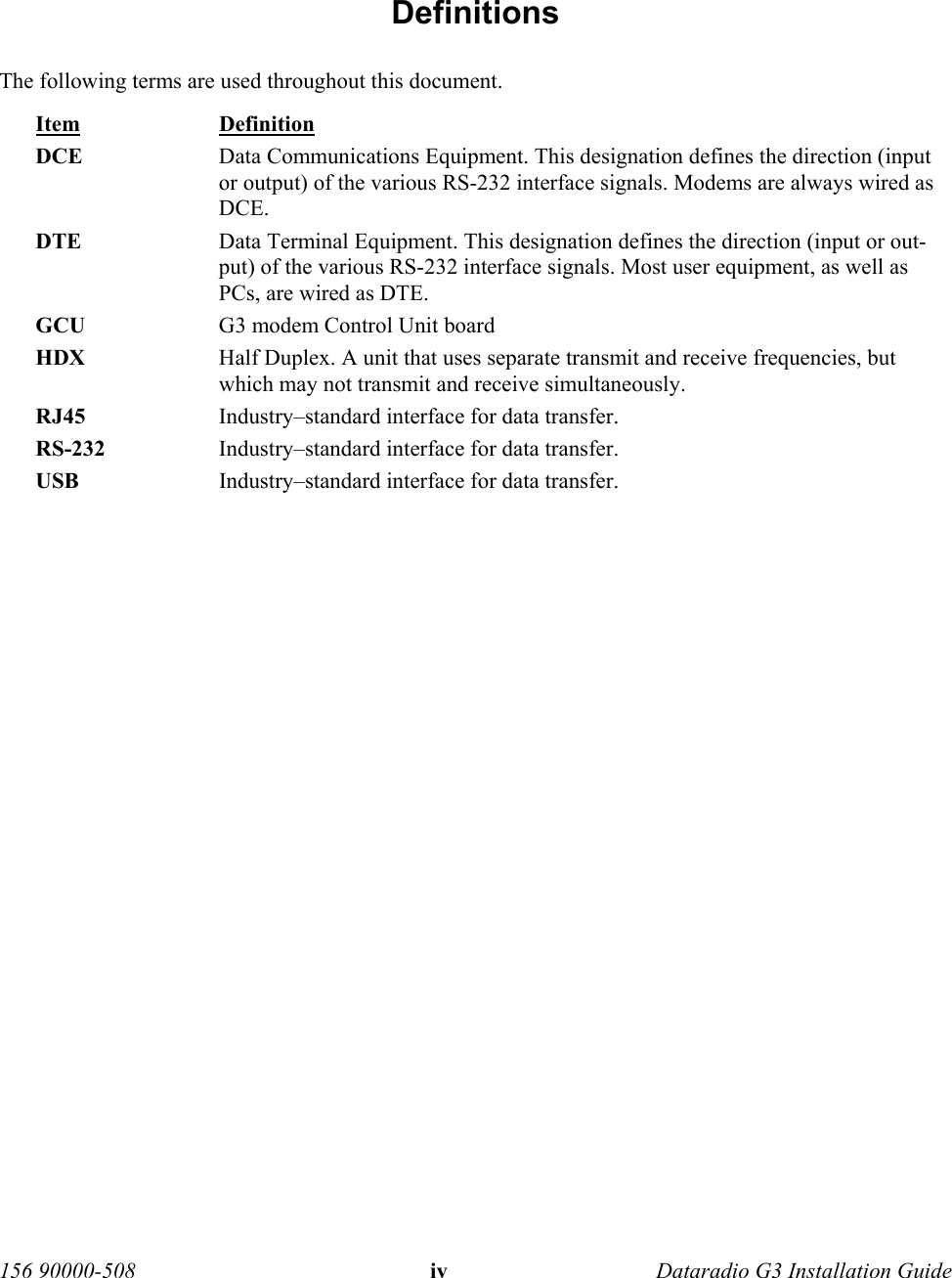 156 90000-508  iv   Dataradio G3 Installation Guide   Definitions The following terms are used throughout this document. Item Definition DCE  Data Communications Equipment. This designation defines the direction (input or output) of the various RS-232 interface signals. Modems are always wired as DCE.  DTE  Data Terminal Equipment. This designation defines the direction (input or out-put) of the various RS-232 interface signals. Most user equipment, as well as PCs, are wired as DTE. GCU  G3 modem Control Unit board HDX  Half Duplex. A unit that uses separate transmit and receive frequencies, but which may not transmit and receive simultaneously.  RJ45  Industry–standard interface for data transfer.  RS-232  Industry–standard interface for data transfer.  USB  Industry–standard interface for data transfer.   