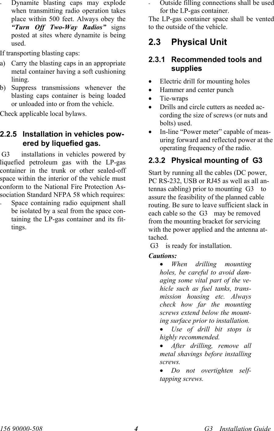   156 90000-508    G3     Installation Guide  4- Dynamite blasting caps may explode when transmitting radio operation takes place within 500 feet. Always obey the “Turn Off Two-Way Radios” signs posted at sites where dynamite is being used. If transporting blasting caps: a) Carry the blasting caps in an appropriate metal container having a soft cushioning lining. b) Suppress transmissions whenever the blasting caps container is being loaded or unloaded into or from the vehicle. Check applicable local bylaws.  2.2.5  Installation in vehicles pow-ered by liquefied gas.  G3     installations in vehicles powered by liquefied petroleum gas with the LP-gas container in the trunk or other sealed-off space within the interior of the vehicle must conform to the National Fire Protection As-sociation Standard NFPA 58 which requires: - Space containing radio equipment shall be isolated by a seal from the space con-taining the LP-gas container and its fit-tings. - Outside filling connections shall be used for the LP-gas container. The LP-gas container space shall be vented to the outside of the vehicle. 2.3  Physical Unit  2.3.1  Recommended tools and supplies • Electric drill for mounting holes • Hammer and center punch • Tie-wraps • Drills and circle cutters as needed ac-cording the size of screws (or nuts and bolts) used. • In-line “Power meter” capable of meas-uring forward and reflected power at the operating frequency of the radio. 2.3.2  Physical mounting of  G3     Start by running all the cables (DC power, PC RS-232, USB or RJ45 as well as all an-tennas cabling) prior to mounting  G3     to assure the feasibility of the planned cable routing. Be sure to leave sufficient slack in each cable so the  G3     may be removed from the mounting bracket for servicing with the power applied and the antenna at-tached.  G3     is ready for installation.  Cautions: • When drilling mounting holes, be careful to avoid dam-aging some vital part of the ve-hicle such as fuel tanks, trans-mission housing etc. Always check how far the mounting screws extend below the mount-ing surface prior to installation.  • Use of drill bit stops is highly recommended.  • After drilling, remove all metal shavings before installing screws. • Do not overtighten self-tapping screws. 
