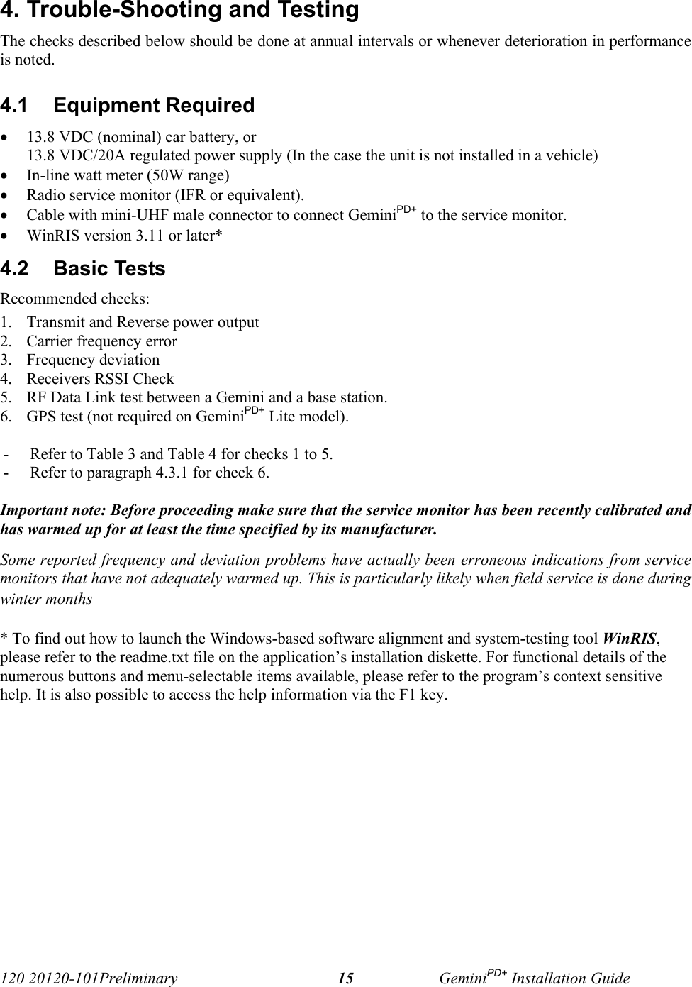 120 20120-101Preliminary GeminiPD+ Installation Guide154. Trouble-Shooting and TestingThe checks described below should be done at annual intervals or whenever deterioration in performanceis noted.4.1  Equipment Required• 13.8 VDC (nominal) car battery, or 13.8 VDC/20A regulated power supply (In the case the unit is not installed in a vehicle)• In-line watt meter (50W range)• Radio service monitor (IFR or equivalent).• Cable with mini-UHF male connector to connect GeminiPD+ to the service monitor.• WinRIS version 3.11 or later*4.2  Basic Tests Recommended checks:1. Transmit and Reverse power output2. Carrier frequency error3. Frequency deviation4. Receivers RSSI Check5. RF Data Link test between a Gemini and a base station.6. GPS test (not required on GeminiPD+ Lite model).- Refer to Table 3 and Table 4 for checks 1 to 5.- Refer to paragraph 4.3.1 for check 6.Important note: Before proceeding make sure that the service monitor has been recently calibrated andhas warmed up for at least the time specified by its manufacturer. Some reported frequency and deviation problems have actually been erroneous indications from servicemonitors that have not adequately warmed up. This is particularly likely when field service is done duringwinter months * To find out how to launch the Windows-based software alignment and system-testing tool WinRIS,please refer to the readme.txt file on the application’s installation diskette. For functional details of thenumerous buttons and menu-selectable items available, please refer to the program’s context sensitivehelp. It is also possible to access the help information via the F1 key.