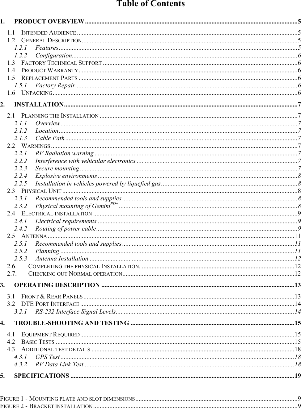 Table of Contents1. PRODUCT OVERVIEW ...................................................................................................................................51.1 INTENDED AUDIENCE ........................................................................................................................................51.2 GENERAL DESCRIPTION.....................................................................................................................................51.2.1 Features...................................................................................................................................................51.2.2 Configuration...........................................................................................................................................61.3 FACTORY TECHNICAL SUPPORT ........................................................................................................................61.4 PRODUCT WARRANTY.......................................................................................................................................61.5 REPLACEMENT PARTS .......................................................................................................................................61.5.1 Factory Repair.........................................................................................................................................61.6 UNPACKING.......................................................................................................................................................62. INSTALLATION................................................................................................................................................72.1 PLANNING THE INSTALLATION ..........................................................................................................................72.1.1 Overview..................................................................................................................................................72.1.2 Location...................................................................................................................................................72.1.3 Cable Path ...............................................................................................................................................72.2 WARNINGS ........................................................................................................................................................72.2.1 RF Radiation warning .............................................................................................................................72.2.2 Interference with vehicular electronics ...................................................................................................72.2.3 Secure mounting ......................................................................................................................................72.2.4 Explosive environments ...........................................................................................................................82.2.5 Installation in vehicles powered by liquefied gas....................................................................................82.3 PHYSICAL UNIT .................................................................................................................................................82.3.1 Recommended tools and supplies ............................................................................................................82.3.2 Physical mounting of GeminiPD+ ..............................................................................................................82.4 ELECTRICAL INSTALLATION ..............................................................................................................................92.4.1 Electrical requirements ...........................................................................................................................92.4.2 Routing of power cable............................................................................................................................92.5 ANTENNA ........................................................................................................................................................112.5.1 Recommended tools and supplies ..........................................................................................................112.5.2 Planning ................................................................................................................................................112.5.3 Antenna Installation ..............................................................................................................................122.6. COMPLETING THE PHYSICAL INSTALLATION. ..............................................................................................122.7. CHECKING OUT NORMAL OPERATION..........................................................................................................123. OPERATING DESCRIPTION .......................................................................................................................133.1 FRONT &amp; REAR PANELS ..................................................................................................................................133.2 DTE PORT INTERFACE ....................................................................................................................................143.2.1 RS-232 Interface Signal Levels..............................................................................................................144. TROUBLE-SHOOTING AND TESTING .....................................................................................................154.1 EQUIPMENT REQUIRED....................................................................................................................................154.2 BASIC TESTS ...................................................................................................................................................154.3 ADDITIONAL TEST DETAILS .............................................................................................................................184.3.1 GPS Test ................................................................................................................................................184.3.2 RF Data Link Test..................................................................................................................................185. SPECIFICATIONS ..........................................................................................................................................19FIGURE 1 - MOUNTING PLATE AND SLOT DIMENSIONS....................................................................................................9FIGURE 2 - BRACKET INSTALLATION..............................................................................................................................9