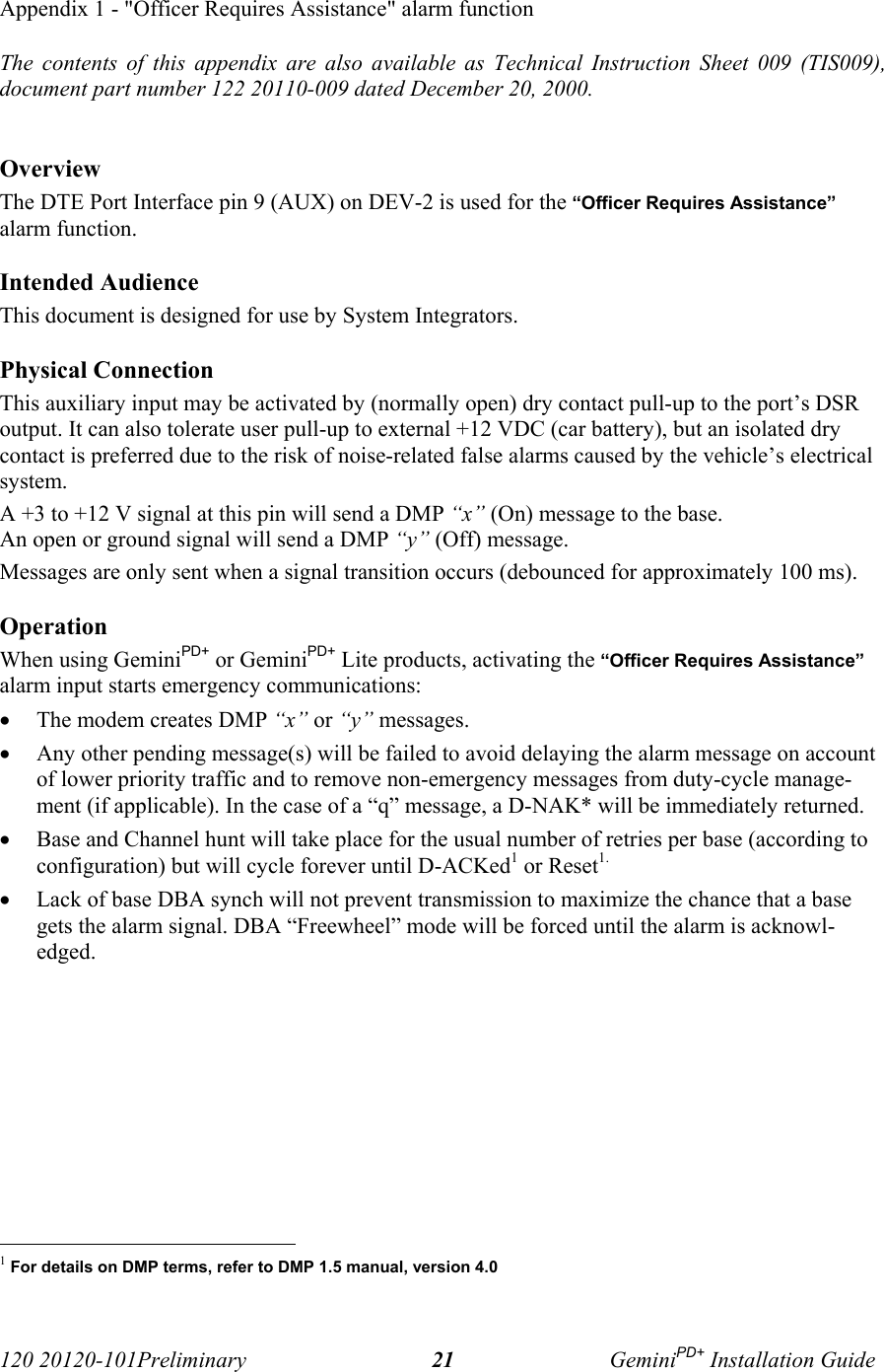 120 20120-101Preliminary GeminiPD+ Installation Guide21Appendix 1 - &quot;Officer Requires Assistance&quot; alarm functionThe contents of this appendix are also available as Technical Instruction Sheet 009 (TIS009),document part number 122 20110-009 dated December 20, 2000.OverviewThe DTE Port Interface pin 9 (AUX) on DEV-2 is used for the “Officer Requires Assistance”alarm function.Intended AudienceThis document is designed for use by System Integrators.Physical ConnectionThis auxiliary input may be activated by (normally open) dry contact pull-up to the port’s DSRoutput. It can also tolerate user pull-up to external +12 VDC (car battery), but an isolated drycontact is preferred due to the risk of noise-related false alarms caused by the vehicle’s electricalsystem.A +3 to +12 V signal at this pin will send a DMP “x” (On) message to the base. An open or ground signal will send a DMP “y” (Off) message.Messages are only sent when a signal transition occurs (debounced for approximately 100 ms).OperationWhen using GeminiPD+ or GeminiPD+ Lite products, activating the “Officer Requires Assistance”alarm input starts emergency communications:• The modem creates DMP “x” or “y” messages.• Any other pending message(s) will be failed to avoid delaying the alarm message on accountof lower priority traffic and to remove non-emergency messages from duty-cycle manage-ment (if applicable). In the case of a “q” message, a D-NAK* will be immediately returned.• Base and Channel hunt will take place for the usual number of retries per base (according toconfiguration) but will cycle forever until D-ACKed1 or Reset1.• Lack of base DBA synch will not prevent transmission to maximize the chance that a basegets the alarm signal. DBA “Freewheel” mode will be forced until the alarm is acknowl-edged.                                                     1 For details on DMP terms, refer to DMP 1.5 manual, version 4.0