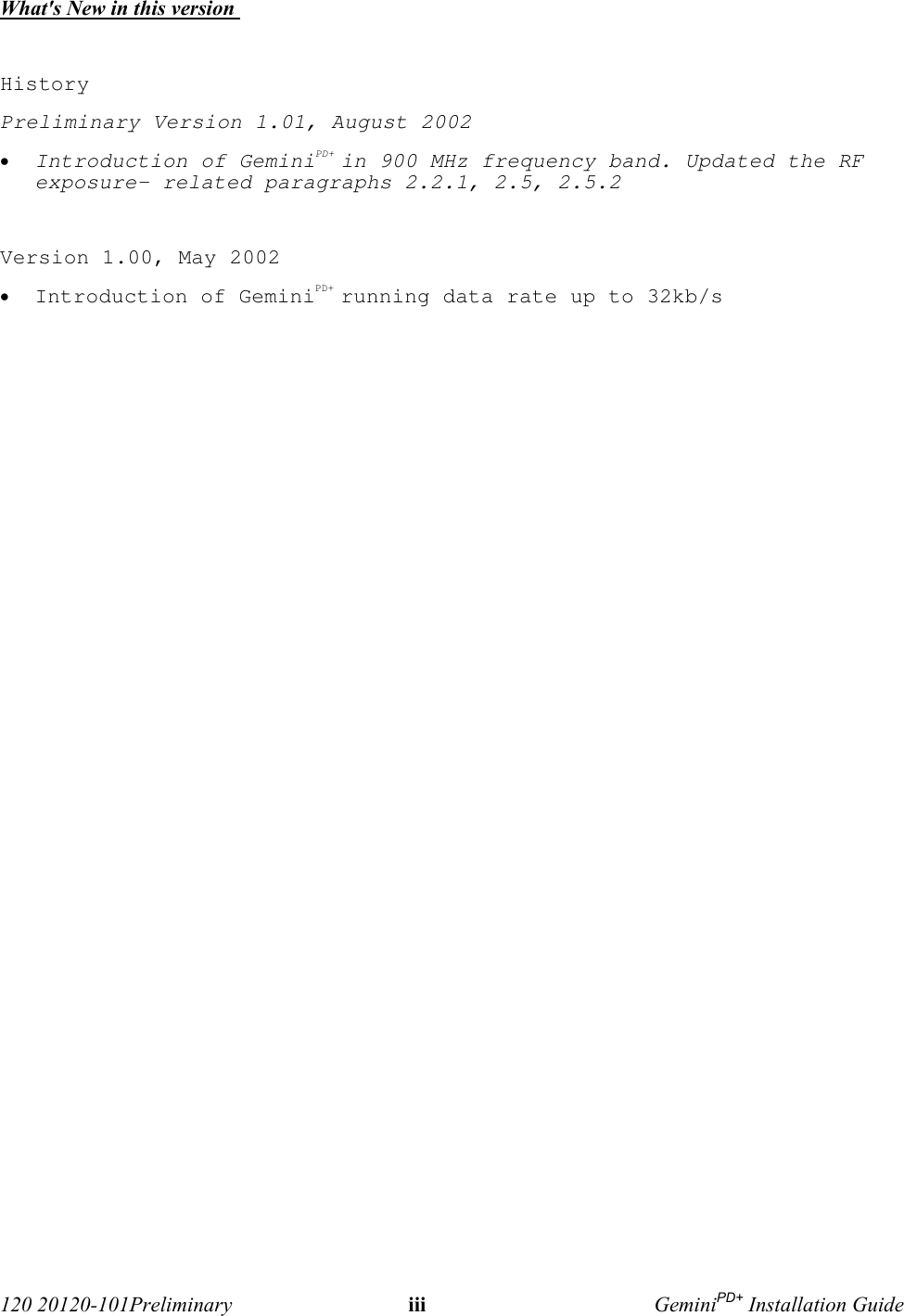  120 20120-101Preliminary iii GeminiPD+ Installation GuideWhat&apos;s New in this version HistoryPreliminary Version 1.01, August 2002 • Introduction of GeminiPD+ in 900 MHz frequency band. Updated the RFexposure- related paragraphs 2.2.1, 2.5, 2.5.2 Version 1.00, May 2002 • Introduction of GeminiPD+ running data rate up to 32kb/s