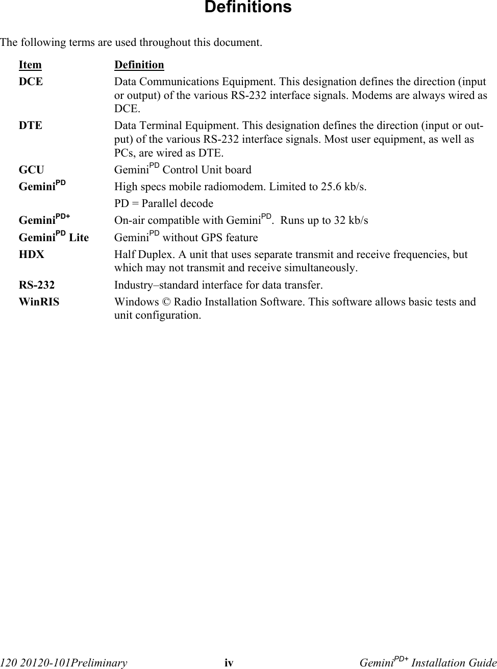  120 20120-101Preliminary iv GeminiPD+ Installation Guide Definitions The following terms are used throughout this document. Item Definition DCE Data Communications Equipment. This designation defines the direction (inputor output) of the various RS-232 interface signals. Modems are always wired asDCE.  DTE Data Terminal Equipment. This designation defines the direction (input or out-put) of the various RS-232 interface signals. Most user equipment, as well asPCs, are wired as DTE. GCU GeminiPD Control Unit board GeminiPD High specs mobile radiomodem. Limited to 25.6 kb/s. PD = Parallel decode GeminiPD+ On-air compatible with GeminiPD.  Runs up to 32 kb/s  GeminiPD Lite GeminiPD without GPS feature HDX Half Duplex. A unit that uses separate transmit and receive frequencies, butwhich may not transmit and receive simultaneously.  RS-232 Industry–standard interface for data transfer. WinRIS Windows © Radio Installation Software. This software allows basic tests andunit configuration. 