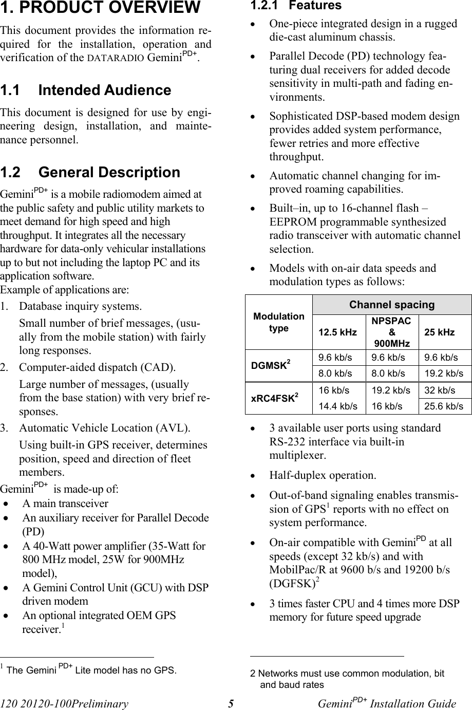 120 20120-100Preliminary GeminiPD+ Installation Guide51. PRODUCT OVERVIEWThis document provides the information re-quired for the installation, operation andverification of the DATARADIO GeminiPD+. 1.1  Intended AudienceThis document is designed for use by engi-neering design, installation, and mainte-nance personnel.1.2  General DescriptionGeminiPD+ is a mobile radiomodem aimed atthe public safety and public utility markets tomeet demand for high speed and highthroughput. It integrates all the necessaryhardware for data-only vehicular installationsup to but not including the laptop PC and itsapplication software.  Example of applications are:1. Database inquiry systems. Small number of brief messages, (usu-ally from the mobile station) with fairlylong responses.2. Computer-aided dispatch (CAD).Large number of messages, (usuallyfrom the base station) with very brief re-sponses.3. Automatic Vehicle Location (AVL).Using built-in GPS receiver, determinesposition, speed and direction of fleetmembers.GeminiPD+  is made-up of:• A main transceiver • An auxiliary receiver for Parallel Decode(PD) • A 40-Watt power amplifier (35-Watt for800 MHz model, 25W for 900MHzmodel), • A Gemini Control Unit (GCU) with DSPdriven modem • An optional integrated OEM GPSreceiver.1                                                      1 The Gemini PD+ Lite model has no GPS.1.2.1  Features• One-piece integrated design in a ruggeddie-cast aluminum chassis.• Parallel Decode (PD) technology fea-turing dual receivers for added decodesensitivity in multi-path and fading en-vironments.• Sophisticated DSP-based modem designprovides added system performance,fewer retries and more effectivethroughput.• Automatic channel changing for im-proved roaming capabilities.• Built–in, up to 16-channel flash –EEPROM programmable synthesizedradio transceiver with automatic channelselection.• Models with on-air data speeds andmodulation types as follows:  Channel spacingModulationtype 12.5 kHzNPSPAC&amp;900MHz25 kHz9.6 kb/s 9.6 kb/s 9.6 kb/sDGMSK28.0 kb/s 8.0 kb/s 19.2 kb/s16 kb/s 19.2 kb/s 32 kb/sxRC4FSK214.4 kb/s 16 kb/s 25.6 kb/s• 3 available user ports using standardRS-232 interface via built-inmultiplexer.• Half-duplex operation.• Out-of-band signaling enables transmis-sion of GPS1 reports with no effect onsystem performance.• On-air compatible with GeminiPD at allspeeds (except 32 kb/s) and withMobilPac/R at 9600 b/s and 19200 b/s(DGFSK)2• 3 times faster CPU and 4 times more DSPmemory for future speed upgrade                                                     2 Networks must use common modulation, bitand baud rates