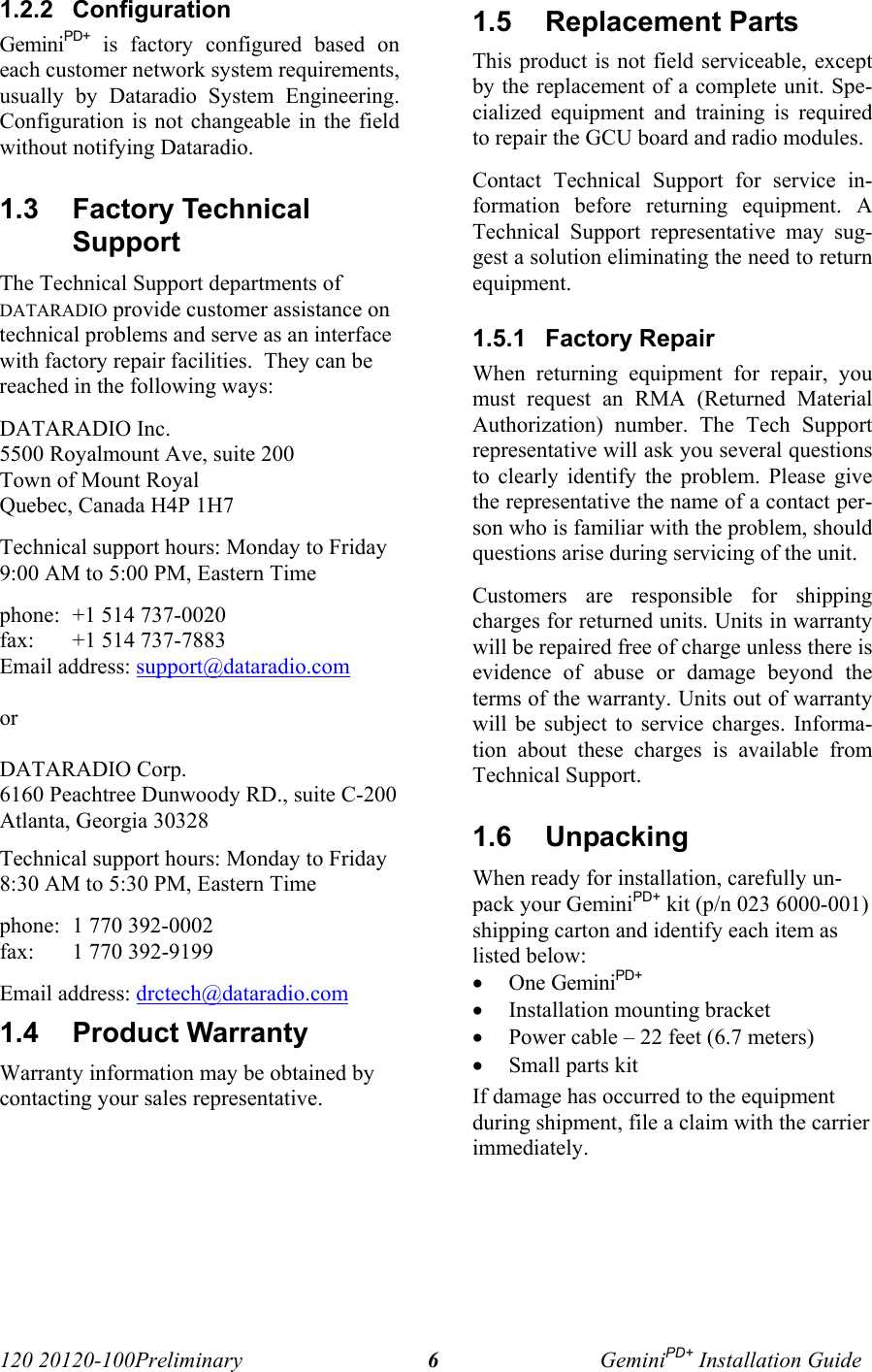 120 20120-100Preliminary GeminiPD+ Installation Guide61.2.2  ConfigurationGeminiPD+ is factory configured based oneach customer network system requirements,usually by Dataradio System Engineering.Configuration is not changeable in the fieldwithout notifying Dataradio.1.3  Factory TechnicalSupport The Technical Support departments ofDATARADIO provide customer assistance ontechnical problems and serve as an interfacewith factory repair facilities.  They can bereached in the following ways: DATARADIO Inc. 5500 Royalmount Ave, suite 200 Town of Mount Royal Quebec, Canada H4P 1H7 Technical support hours: Monday to Friday9:00 AM to 5:00 PM, Eastern Time phone: +1 514 737-0020fax: +1 514 737-7883 Email address: support@dataradio.com or  DATARADIO Corp. 6160 Peachtree Dunwoody RD., suite C-200 Atlanta, Georgia 30328 Technical support hours: Monday to Friday8:30 AM to 5:30 PM, Eastern Time phone: 1 770 392-0002 fax: 1 770 392-9199 Email address: drctech@dataradio.com1.4  Product Warranty Warranty information may be obtained bycontacting your sales representative.1.5  Replacement Parts This product is not field serviceable, exceptby the replacement of a complete unit. Spe-cialized equipment and training is requiredto repair the GCU board and radio modules. Contact Technical Support for service in-formation before returning equipment. ATechnical Support representative may sug-gest a solution eliminating the need to returnequipment.1.5.1  Factory Repair When returning equipment for repair, youmust request an RMA (Returned MaterialAuthorization) number. The Tech Supportrepresentative will ask you several questionsto clearly identify the problem. Please givethe representative the name of a contact per-son who is familiar with the problem, shouldquestions arise during servicing of the unit. Customers are responsible for shippingcharges for returned units. Units in warrantywill be repaired free of charge unless there isevidence of abuse or damage beyond theterms of the warranty. Units out of warrantywill be subject to service charges. Informa-tion about these charges is available fromTechnical Support.1.6  UnpackingWhen ready for installation, carefully un-pack your GeminiPD+ kit (p/n 023 6000-001)shipping carton and identify each item aslisted below:• One GeminiPD+• Installation mounting bracket • Power cable – 22 feet (6.7 meters)• Small parts kitIf damage has occurred to the equipmentduring shipment, file a claim with the carrierimmediately.