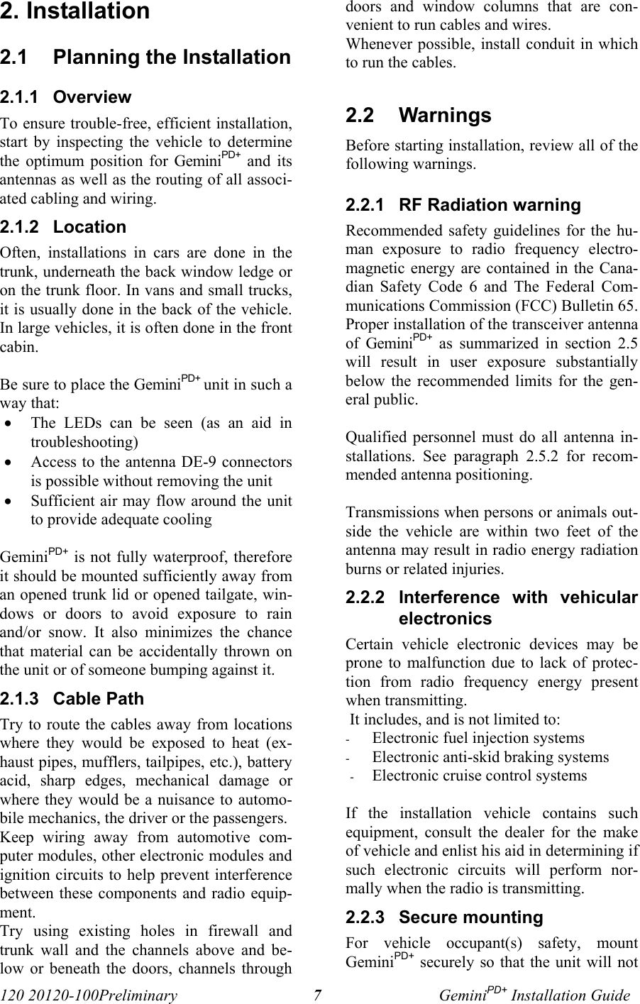 120 20120-100Preliminary GeminiPD+ Installation Guide72. Installation2.1  Planning the Installation2.1.1  OverviewTo ensure trouble-free, efficient installation,start by inspecting the vehicle to determinethe optimum position for GeminiPD+ and itsantennas as well as the routing of all associ-ated cabling and wiring.2.1.2  LocationOften, installations in cars are done in thetrunk, underneath the back window ledge oron the trunk floor. In vans and small trucks,it is usually done in the back of the vehicle.In large vehicles, it is often done in the frontcabin.Be sure to place the GeminiPD+ unit in such away that:• The LEDs can be seen (as an aid introubleshooting)• Access to the antenna DE-9 connectorsis possible without removing the unit • Sufficient air may flow around the unitto provide adequate coolingGeminiPD+ is not fully waterproof, thereforeit should be mounted sufficiently away froman opened trunk lid or opened tailgate, win-dows or doors to avoid exposure to rainand/or snow. It also minimizes the chancethat material can be accidentally thrown onthe unit or of someone bumping against it. 2.1.3  Cable PathTry to route the cables away from locationswhere they would be exposed to heat (ex-haust pipes, mufflers, tailpipes, etc.), batteryacid, sharp edges, mechanical damage orwhere they would be a nuisance to automo-bile mechanics, the driver or the passengers. Keep wiring away from automotive com-puter modules, other electronic modules andignition circuits to help prevent interferencebetween these components and radio equip-ment.Try using existing holes in firewall andtrunk wall and the channels above and be-low or beneath the doors, channels throughdoors and window columns that are con-venient to run cables and wires.Whenever possible, install conduit in whichto run the cables.2.2  Warnings Before starting installation, review all of thefollowing warnings.2.2.1  RF Radiation warningRecommended safety guidelines for the hu-man exposure to radio frequency electro-magnetic energy are contained in the Cana-dian Safety Code 6 and The Federal Com-munications Commission (FCC) Bulletin 65.Proper installation of the transceiver antennaof GeminiPD+ as summarized in section 2.5will result in user exposure substantiallybelow the recommended limits for the gen-eral public. Qualified personnel must do all antenna in-stallations. See paragraph 2.5.2 for recom-mended antenna positioning.Transmissions when persons or animals out-side the vehicle are within two feet of theantenna may result in radio energy radiationburns or related injuries.2.2.2  Interference with vehicularelectronicsCertain vehicle electronic devices may beprone to malfunction due to lack of protec-tion from radio frequency energy presentwhen transmitting. It includes, and is not limited to:- Electronic fuel injection systems- Electronic anti-skid braking systems- Electronic cruise control systems If the installation vehicle contains suchequipment, consult the dealer for the makeof vehicle and enlist his aid in determining ifsuch electronic circuits will perform nor-mally when the radio is transmitting.2.2.3  Secure mountingFor vehicle occupant(s) safety, mountGeminiPD+ securely so that the unit will not