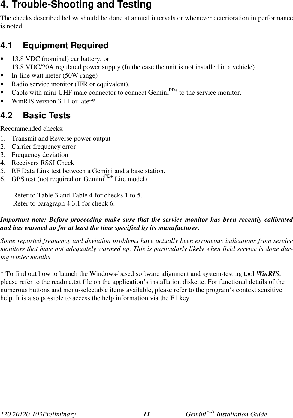 120 20120-103Preliminary GeminiPD+ Installation Guide114. Trouble-Shooting and TestingThe checks described below should be done at annual intervals or whenever deterioration in performanceis noted.4.1 Equipment Required• 13.8 VDC (nominal) car battery, or13.8 VDC/20A regulated power supply (In the case the unit is not installed in a vehicle)• In-line watt meter (50W range)• Radio service monitor (IFR or equivalent).• Cable with mini-UHF male connector to connect GeminiPD+ to the service monitor.• WinRIS version 3.11 or later*4.2 Basic TestsRecommended checks:1. Transmit and Reverse power output2. Carrier frequency error3. Frequency deviation4. Receivers RSSI Check5. RF Data Link test between a Gemini and a base station.6. GPS test (not required on GeminiPD+ Lite model).- Refer to Table 3 and Table 4 for checks 1 to 5.- Refer to paragraph 4.3.1 for check 6.Important note: Before proceeding make sure that the service monitor has been recently calibratedand has warmed up for at least the time specified by its manufacturer.Some reported frequency and deviation problems have actually been erroneous indications from servicemonitors that have not adequately warmed up. This is particularly likely when field service is done dur-ing winter months* To find out how to launch the Windows-based software alignment and system-testing tool WinRIS,please refer to the readme.txt file on the application’s installation diskette. For functional details of thenumerous buttons and menu-selectable items available, please refer to the program’s context sensitivehelp. It is also possible to access the help information via the F1 key.