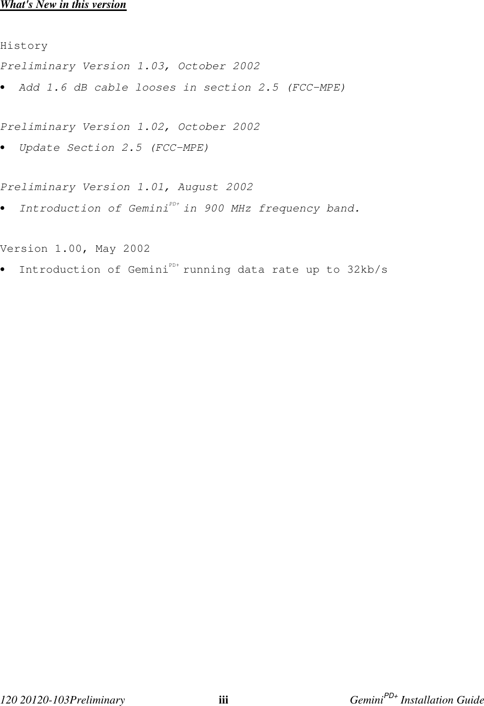 120 20120-103Preliminary iii GeminiPD+ Installation GuideWhat's New in this versionHistoryPreliminary Version 1.03, October 2002• Add 1.6 dB cable looses in section 2.5 (FCC-MPE)Preliminary Version 1.02, October 2002• Update Section 2.5 (FCC-MPE)Preliminary Version 1.01, August 2002• Introduction of GeminiPD+ in 900 MHz frequency band.Version 1.00, May 2002• Introduction of GeminiPD+ running data rate up to 32kb/s