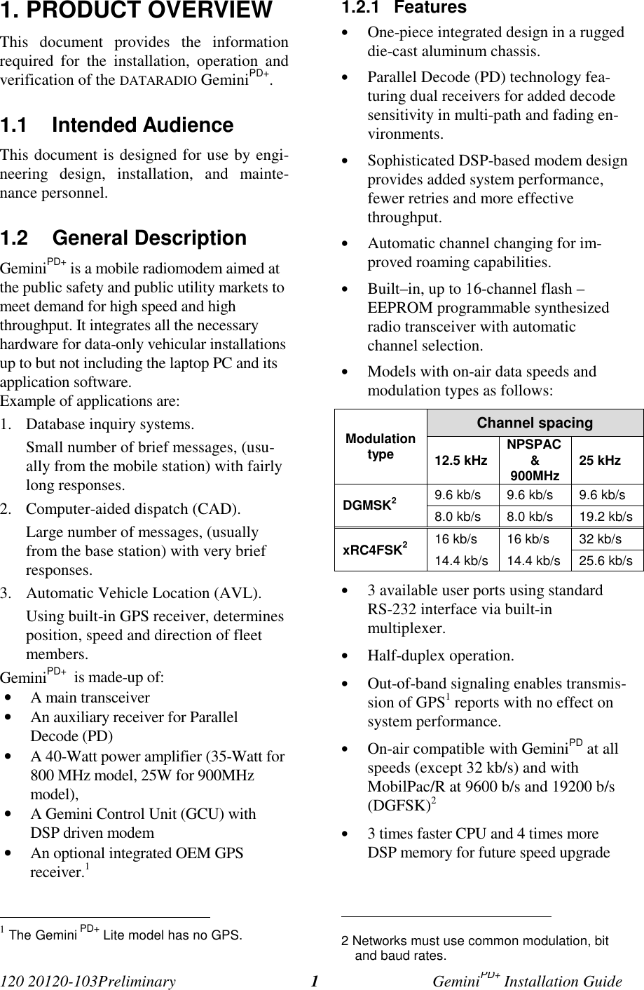 120 20120-103Preliminary GeminiPD+ Installation Guide11. PRODUCT OVERVIEWThis document provides the informationrequired for the installation, operation andverification of the DATARADIO GeminiPD+.1.1 Intended AudienceThis document is designed for use by engi-neering design, installation, and mainte-nance personnel.1.2 General DescriptionGeminiPD+ is a mobile radiomodem aimed atthe public safety and public utility markets tomeet demand for high speed and highthroughput. It integrates all the necessaryhardware for data-only vehicular installationsup to but not including the laptop PC and itsapplication software.Example of applications are:1. Database inquiry systems.Small number of brief messages, (usu-ally from the mobile station) with fairlylong responses.2. Computer-aided dispatch (CAD).Large number of messages, (usuallyfrom the base station) with very briefresponses.3. Automatic Vehicle Location (AVL).Using built-in GPS receiver, determinesposition, speed and direction of fleetmembers.GeminiPD+ is made-up of:• A main transceiver• An auxiliary receiver for ParallelDecode (PD)• A 40-Watt power amplifier (35-Watt for800 MHz model, 25W for 900MHzmodel),• A Gemini Control Unit (GCU) withDSP driven modem• An optional integrated OEM GPSreceiver.1 1 The Gemini PD+ Lite model has no GPS.1.2.1 Features• One-piece integrated design in a ruggeddie-cast aluminum chassis.• Parallel Decode (PD) technology fea-turing dual receivers for added decodesensitivity in multi-path and fading en-vironments.• Sophisticated DSP-based modem designprovides added system performance,fewer retries and more effectivethroughput.• Automatic channel changing for im-proved roaming capabilities.• Built–in, up to 16-channel flash –EEPROM programmable synthesizedradio transceiver with automaticchannel selection.• Models with on-air data speeds andmodulation types as follows:Channel spacingModulationtype 12.5 kHz NPSPAC&900MHz 25 kHz9.6 kb/s 9.6 kb/s 9.6 kb/sDGMSK28.0 kb/s 8.0 kb/s 19.2 kb/s16 kb/s 16 kb/s 32 kb/sxRC4FSK214.4 kb/s 14.4 kb/s 25.6 kb/s• 3 available user ports using standardRS-232 interface via built-inmultiplexer.• Half-duplex operation.• Out-of-band signaling enables transmis-sion of GPS1 reports with no effect onsystem performance.• On-air compatible with GeminiPD at allspeeds (except 32 kb/s) and withMobilPac/R at 9600 b/s and 19200 b/s(DGFSK)2• 3 times faster CPU and 4 times moreDSP memory for future speed upgrade 2 Networks must use common modulation, bitand baud rates.