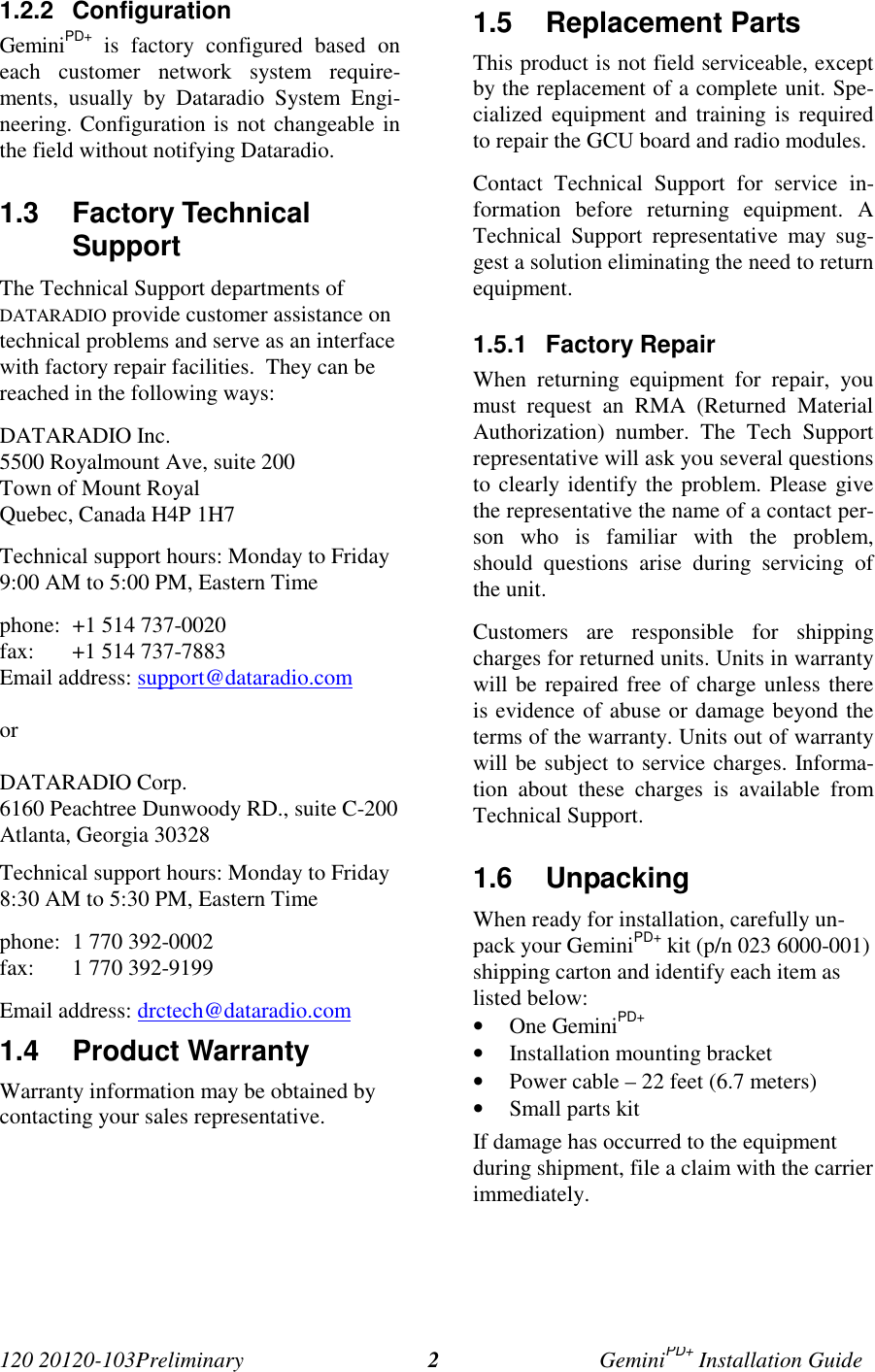 120 20120-103Preliminary GeminiPD+ Installation Guide21.2.2 ConfigurationGeminiPD+ is factory configured based oneach customer network system require-ments, usually by Dataradio System Engi-neering. Configuration is not changeable inthe field without notifying Dataradio.1.3 Factory TechnicalSupport The Technical Support departments ofDATARADIO provide customer assistance ontechnical problems and serve as an interfacewith factory repair facilities. They can bereached in the following ways: DATARADIO Inc. 5500 Royalmount Ave, suite 200 Town of Mount Royal Quebec, Canada H4P 1H7 Technical support hours: Monday to Friday9:00 AM to 5:00 PM, Eastern Time phone: +1 514 737-0020fax: +1 514 737-7883Email address: support@dataradio.com or DATARADIO Corp. 6160 Peachtree Dunwoody RD., suite C-200 Atlanta, Georgia 30328 Technical support hours: Monday to Friday8:30 AM to 5:30 PM, Eastern Time phone: 1 770 392-0002 fax: 1 770 392-9199 Email address: drctech@dataradio.com1.4 Product Warranty Warranty information may be obtained bycontacting your sales representative.1.5 Replacement Parts This product is not field serviceable, exceptby the replacement of a complete unit. Spe-cialized equipment and training is requiredto repair the GCU board and radio modules. Contact Technical Support for service in-formation before returning equipment. ATechnical Support representative may sug-gest a solution eliminating the need to returnequipment.1.5.1 Factory Repair When returning equipment for repair, youmust request an RMA (Returned MaterialAuthorization) number. The Tech Supportrepresentative will ask you several questionsto clearly identify the problem. Please givethe representative the name of a contact per-son who is familiar with the problem,should questions arise during servicing ofthe unit. Customers are responsible for shippingcharges for returned units. Units in warrantywill be repaired free of charge unless thereis evidence of abuse or damage beyond theterms of the warranty. Units out of warrantywill be subject to service charges. Informa-tion about these charges is available fromTechnical Support.1.6 UnpackingWhen ready for installation, carefully un-pack your GeminiPD+ kit (p/n 023 6000-001)shipping carton and identify each item aslisted below:• One GeminiPD+• Installation mounting bracket• Power cable – 22 feet (6.7 meters)• Small parts kitIf damage has occurred to the equipmentduring shipment, file a claim with the carrierimmediately.