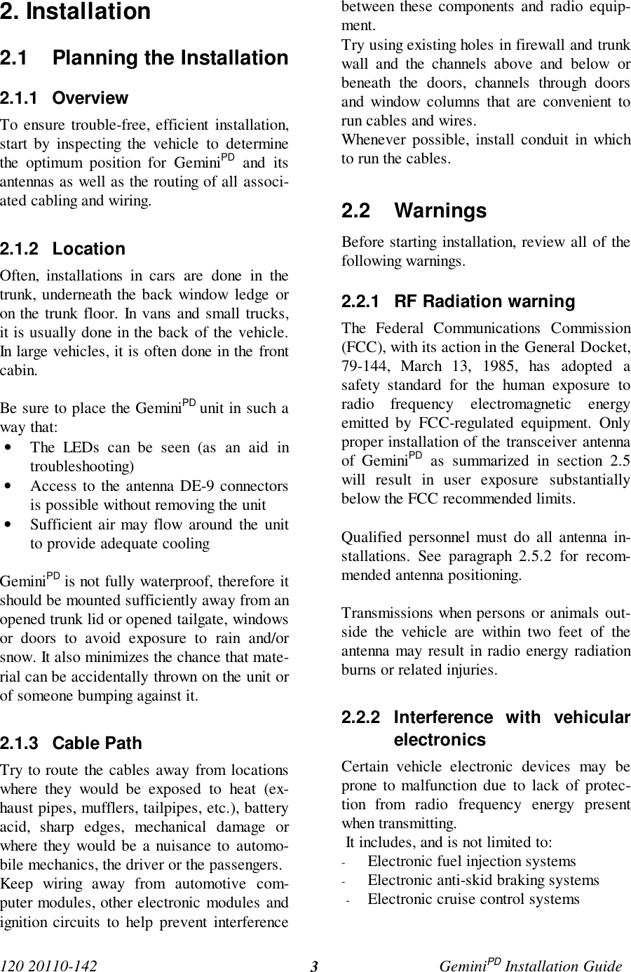 120 20110-142 GeminiPD Installation Guide32. Installation2.1  Planning the Installation2.1.1 OverviewTo ensure trouble-free, efficient installation,start by inspecting the vehicle to determinethe optimum position for GeminiPD and itsantennas as well as the routing of all associ-ated cabling and wiring.2.1.2 LocationOften, installations in cars are done in thetrunk, underneath the back window ledge oron the trunk floor. In vans and small trucks,it is usually done in the back of the vehicle.In large vehicles, it is often done in the frontcabin.Be sure to place the GeminiPD unit in such away that:• The LEDs can be seen (as an aid introubleshooting)• Access to the antenna DE-9 connectorsis possible without removing the unit• Sufficient air may flow around the unitto provide adequate coolingGeminiPD is not fully waterproof, therefore itshould be mounted sufficiently away from anopened trunk lid or opened tailgate, windowsor doors to avoid exposure to rain and/orsnow. It also minimizes the chance that mate-rial can be accidentally thrown on the unit orof someone bumping against it.2.1.3 Cable PathTry to route the cables away from locationswhere they would be exposed to heat (ex-haust pipes, mufflers, tailpipes, etc.), batteryacid, sharp edges, mechanical damage orwhere they would be a nuisance to automo-bile mechanics, the driver or the passengers.Keep wiring away from automotive com-puter modules, other electronic modules andignition circuits to help prevent interferencebetween these components and radio equip-ment.Try using existing holes in firewall and trunkwall and the channels above and below orbeneath the doors, channels through doorsand window columns that are convenient torun cables and wires.Whenever possible, install conduit in whichto run the cables.2.2 WarningsBefore starting installation, review all of thefollowing warnings.2.2.1  RF Radiation warningThe Federal Communications Commission(FCC), with its action in the General Docket,79-144, March 13, 1985, has adopted asafety standard for the human exposure toradio frequency electromagnetic energyemitted by FCC-regulated equipment. Onlyproper installation of the transceiver antennaof GeminiPD as summarized in section 2.5will result in user exposure substantiallybelow the FCC recommended limits.Qualified personnel must do all antenna in-stallations. See paragraph 2.5.2 for recom-mended antenna positioning.Transmissions when persons or animals out-side the vehicle are within two feet of theantenna may result in radio energy radiationburns or related injuries.2.2.2 Interference with vehicularelectronicsCertain vehicle electronic devices may beprone to malfunction due to lack of protec-tion from radio frequency energy presentwhen transmitting. It includes, and is not limited to:- Electronic fuel injection systems- Electronic anti-skid braking systems- Electronic cruise control systems