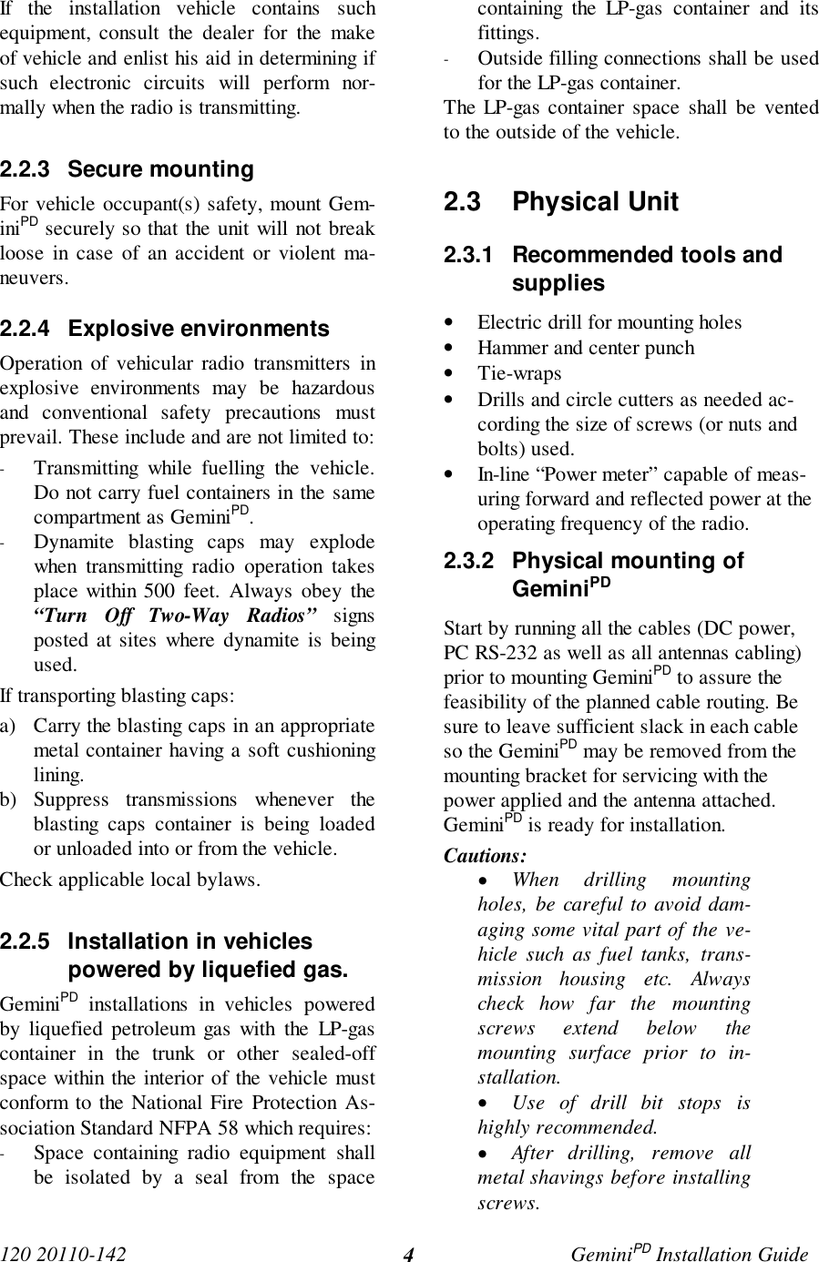 120 20110-142 GeminiPD Installation Guide4If the installation vehicle contains suchequipment, consult the dealer for the makeof vehicle and enlist his aid in determining ifsuch electronic circuits will perform nor-mally when the radio is transmitting.2.2.3 Secure mountingFor vehicle occupant(s) safety, mount Gem-iniPD securely so that the unit will not breakloose in case of an accident or violent ma-neuvers.2.2.4 Explosive environmentsOperation of vehicular radio transmitters inexplosive environments may be hazardousand conventional safety precautions mustprevail. These include and are not limited to:- Transmitting while fuelling the vehicle.Do not carry fuel containers in the samecompartment as GeminiPD.- Dynamite blasting caps may explodewhen transmitting radio operation takesplace within 500 feet. Always obey the“Turn Off Two-Way Radios” signsposted at sites where dynamite is beingused.If transporting blasting caps:a) Carry the blasting caps in an appropriatemetal container having a soft cushioninglining.b) Suppress transmissions whenever theblasting caps container is being loadedor unloaded into or from the vehicle.Check applicable local bylaws.2.2.5  Installation in vehiclespowered by liquefied gas.GeminiPD installations in vehicles poweredby liquefied petroleum gas with the LP-gascontainer in the trunk or other sealed-offspace within the interior of the vehicle mustconform to the National Fire Protection As-sociation Standard NFPA 58 which requires:- Space containing radio equipment shallbe isolated by a seal from the spacecontaining the LP-gas container and itsfittings.- Outside filling connections shall be usedfor the LP-gas container.The LP-gas container space shall be ventedto the outside of the vehicle.2.3 Physical Unit2.3.1  Recommended tools andsupplies• Electric drill for mounting holes• Hammer and center punch• Tie-wraps• Drills and circle cutters as needed ac-cording the size of screws (or nuts andbolts) used.• In-line “Power meter” capable of meas-uring forward and reflected power at theoperating frequency of the radio.2.3.2  Physical mounting ofGeminiPDStart by running all the cables (DC power,PC RS-232 as well as all antennas cabling)prior to mounting GeminiPD to assure thefeasibility of the planned cable routing. Besure to leave sufficient slack in each cableso the GeminiPD may be removed from themounting bracket for servicing with thepower applied and the antenna attached.GeminiPD is ready for installation.Cautions:• When drilling mountingholes, be careful to avoid dam-aging some vital part of the ve-hicle such as fuel tanks, trans-mission housing etc. Alwayscheck how far the mountingscrews extend below themounting surface prior to in-stallation.• Use of drill bit stops ishighly recommended.• After drilling, remove allmetal shavings before installingscrews.