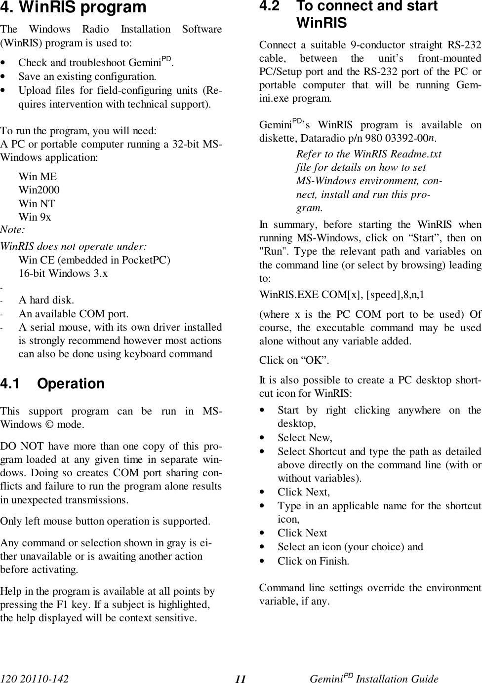 120 20110-142 GeminiPD Installation Guide114. WinRIS programThe Windows Radio Installation Software(WinRIS) program is used to:• Check and troubleshoot GeminiPD.• Save an existing configuration.• Upload files for field-configuring units (Re-quires intervention with technical support).To run the program, you will need:A PC or portable computer running a 32-bit MS-Windows application:Win MEWin2000Win NTWin 9xNote:WinRIS does not operate under:Win CE (embedded in PocketPC)16-bit Windows 3.x- - A hard disk.- An available COM port.- A serial mouse, with its own driver installedis strongly recommend however most actionscan also be done using keyboard command4.1 OperationThis support program can be run in MS-Windows © mode.DO NOT have more than one copy of this pro-gram loaded at any given time in separate win-dows. Doing so creates COM port sharing con-flicts and failure to run the program alone resultsin unexpected transmissions.Only left mouse button operation is supported.Any command or selection shown in gray is ei-ther unavailable or is awaiting another actionbefore activating.Help in the program is available at all points bypressing the F1 key. If a subject is highlighted,the help displayed will be context sensitive.4.2  To connect and startWinRISConnect a suitable 9-conductor straight RS-232cable, between the unit’s front-mountedPC/Setup port and the RS-232 port of the PC orportable computer that will be running Gem-ini.exe program.GeminiPD’s WinRIS program is available ondiskette, Dataradio p/n 980 03392-00n.Refer to the WinRIS Readme.txtfile for details on how to setMS-Windows environment, con-nect, install and run this pro-gram.In summary, before starting the WinRIS whenrunning MS-Windows, click on “Start”, then on&quot;Run&quot;. Type the relevant path and variables onthe command line (or select by browsing) leadingto:WinRIS.EXE COM[x], [speed],8,n,1(where x is the PC COM port to be used) Ofcourse, the executable command may be usedalone without any variable added.Click on “OK”.It is also possible to create a PC desktop short-cut icon for WinRIS:• Start by right clicking anywhere on thedesktop,• Select New,• Select Shortcut and type the path as detailedabove directly on the command line (with orwithout variables).• Click Next,• Type in an applicable name for the shortcuticon,• Click Next• Select an icon (your choice) and• Click on Finish.Command line settings override the environmentvariable, if any.